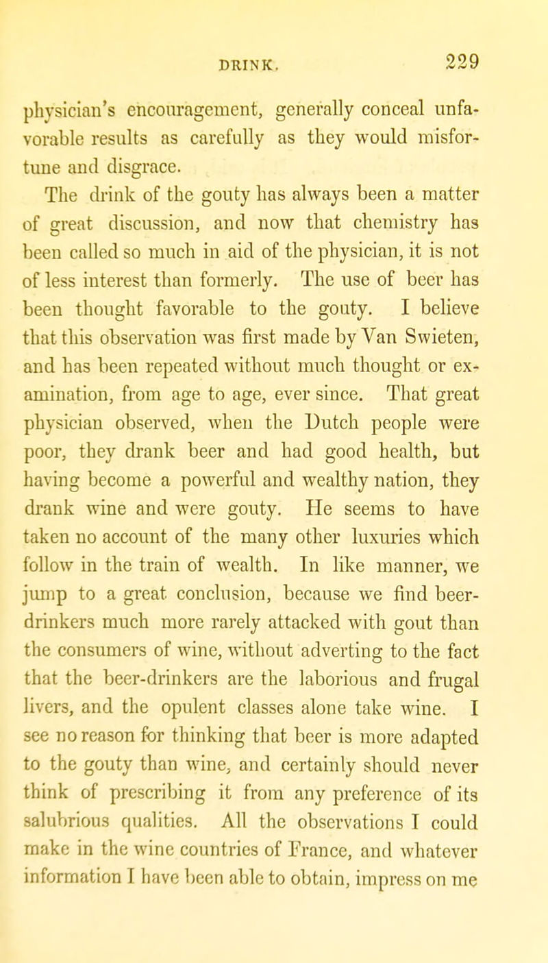 physician's encouragement, generally conceal unfa- vorable results as carefully as they would misfor- tune and disgrace. The di'ink of the gouty has always been a matter of great discussion, and now that chemistry has been called so much in aid of the physician, it is not of less interest than formerly. The use of beer has been thought favorable to the gouty. I believe that this observation was first made by Van Swieten, and has been repeated without much thought or ex- amination, from age to age, ever since. That great physician observed, when the Dutch people were poor, they drank beer and had good health, but having become a powerful and wealthy nation, they drank wine and were gouty. He seems to have taken no account of the many other luxuries which follow in the train of wealth. In like manner, we jump to a great conclusion, because we find beer- drinkers much more rarely attacked with gout than the consumers of wine, without adverting to the fact that the beer-drinkers are the laborious and frugal livers, and the opulent classes alone take wine. I see no reason for thinking that beer is more adapted to the gouty than wine, and certainly should never think of prescribing it from any preference of its salubrious qualities. All the observations I could make in the wine countries of France, and whatever information I have been able to obtain, impress on me