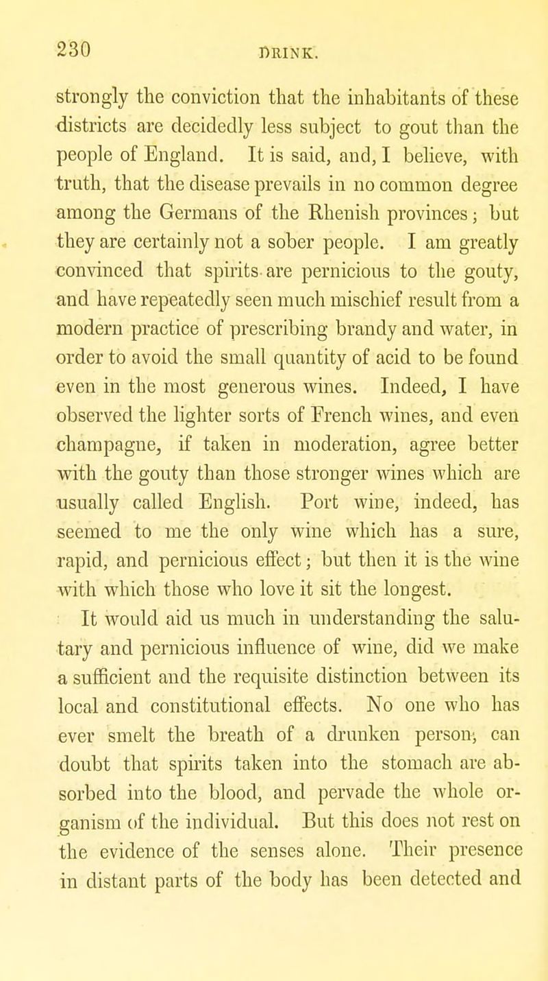 strongly the conviction that the inhabitants of these districts are decidedly less subject to gout than the people of England. It is said, and, I believe, with truth, that the disease prevails in no common degree among the Germans of the Rhenish provinces; but they are certainly not a sober people. I am greatly convinced that spirits-are pernicious to the gouty, and have repeatedly seen much mischief result from a modern practice of prescribing brandy and water, in order to avoid the small quantity of acid to be found even in the most generous wines. Indeed, I have observed the lighter sorts of French wines, and even champagne, if taken in moderation, agree better with the gouty than those stronger wines which are usually called English. Port wine, indeed, has seemed to me the only wine which has a sure, rapid, and pernicious effect; but then it is the wine with which those who love it sit the longest. It would aid us much in understanding the salu- tary and pernicious influence of wine, did we make a sufficient and the requisite distinction between its local and constitutional effects. No one who has ever smelt the breath of a di'unken person; can doubt that spirits taken into the stomach are ab- sorbed into the blood, and pervade the whole or- ganism (if the individual. But this does not rest on the evidence of the senses alone. Their presence in distant parts of the body has been detected and