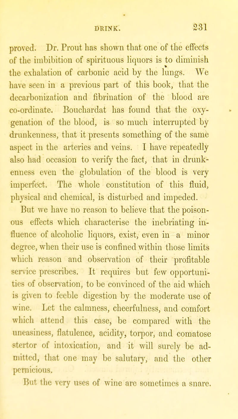 proved. Dr. Prout has shown that one of the effects of the imbibition of spirituous liquors is to diminish the exhalation of carbonic acid by the lungs. We have seen in a previous part of this book, that the decarbonization and fibrination of the blood are co-ordinate. Bouchardat has found that the oxy- genation of the blood, is so much interrupted by drunkenness, that it presents something of the same aspect in the arteries and veins. I have repeatedly also had occasion to verify the fact, that in drunk- enness even the globulation of the blood is very imperfect. The whole constitution of this fluid, physical and chemical, is disturbed and impeded. But we have no reason to believe that the poison- ous effects which characterise the inebriating in- fluence of alcoholic liquors, exist, even in a minor degree, when their use is confined within those limits which reason and observation of their profitable service prescribes. It requires but few opportuni- ties of observation, to be convinced of the aid which is given to feeble digestion by the moderate use of wine. Let the calmness, cheerfulness, and comfort which attend this case, be compared with the uneasiness, flatulence, acidity, torpor, and comatose stertor of intoxication, and it will surely be ad- mitted, that one may be salutary, and the other pernicious. But the very uses of wine are sometimes a snare.
