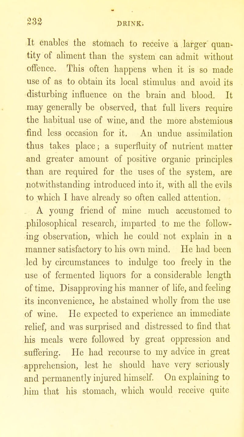It enables the stomach to receive a larger' quan- tity of aliment than the system can admit without offence. This often happens when it is so made use of as to obtain its local stimulus and avoid its disturbing influence on the brain and blood. It may generally be observed, that full livers require the habitual use of wine, and the more abstemious find less occasion for it. An undue assimilation thus takes place; a superfluity of nutrient matter and greater amount of positive organic principles than are required for the uses of the system, are notwithstanding introduced into it, with all the evils to which I have already so often called attention. A young friend of mine much accustomed to philosophical research, imparted to me the follow- ing observation, which he could not explain in a manner satisfactory to his own mind. He had been led by circumstances to indulge too freely in the use of fermented liquors for a considerable length of time. Disapproving his manner of life, and feeling its inconvenience, he abstained wholly from the use of wine. He expected to experience an immediate relief, and was surprised and distressed to find that his meals were followed by great oppression and suffering. He had recourse to my advice in great apprehension, lest he should have very seriously and permanently injured himself. On explaining to him that his stomach, which would receive quite