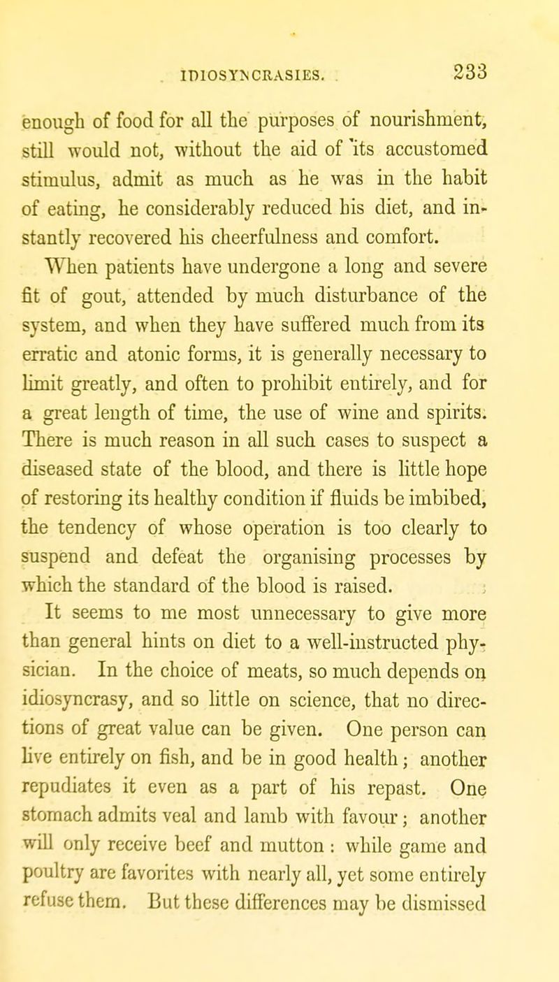 enough of food for all the purposes of nourishmenti still would not, without the aid of 'its accustomed stimulus, admit as much as he was in the habit of eating, he considerably reduced his diet, and in*- stantly recovered his cheerfulness and comfort. When patients have undergone a long and severe fit of gout, attended by much disturbance of the system, and when they have suffered much from its erratic and atonic forms, it is generally necessary to limit greatly, and often to prohibit entirely, and for a great length of time, the use of wine and spirits. There is much reason in all such cases to suspect a diseased state of the blood, and there is little hope of restoring its healthy condition if fluids be imbibed, the tendency of whose operation is too clearly to suspend and defeat the organising processes by which the standard of the blood is raised. ; It seems to me most unnecessary to give more than general hints on diet to a well-instructed phy- sician. In the choice of meats, so much depends on idiosyncrasy, and so little on science, that no direc- tions of great value can be given. One person can live entirely on fish, and be in good health; another repudiates it even as a part of his repast. One stomach admits veal and lamb with favour; another will only receive beef and mutton : while game and poultry are favorites with nearly all, yet some entirely refuse them. But these differences may be dismissed