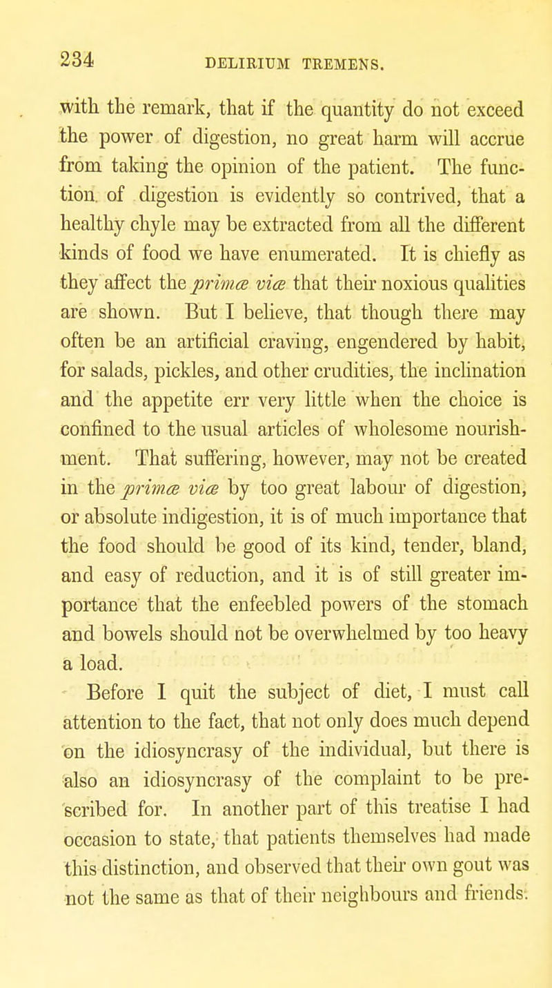 with the remark, that if the quantity do not exceed the power of digestion, no great harm will accrue from taking the opinion of the patient. The func- tion, of digestion is evidently so contrived, that a healthy chyle may be extracted from all the different kinds of food we have enumerated. It is chiefly as they affect the primce vice that their noxious qualities are shown. But I beheve, that though there may often be an artificial craving, engendered by habit, for salads, pickles, and other crudities, the inclination and the appetite err very little when the choice is confined to the usual articles of wholesome nourish- ment. That suffering, however, may not be created in the primce vice by too great labour of digestion, or absolute indigestion, it is of much importance that the food should be good of its kind, tender, bland, and easy of redaction, and it is of still greater im- portance that the enfeebled powers of the stomach and bowels should not be overwhelmed by too heavy a load. Before I quit the subject of diet, I must call attention to the fact, that not only does much depend on the idiosyncrasy of the individual, but there is ■'also an idiosyncrasy of the complaint to be pre- scribed for. In another part of this treatise I had occasion to state, that patients themselves had made this distinction, and observed that then- own gout was not the same as that of their neighbours and friends-.
