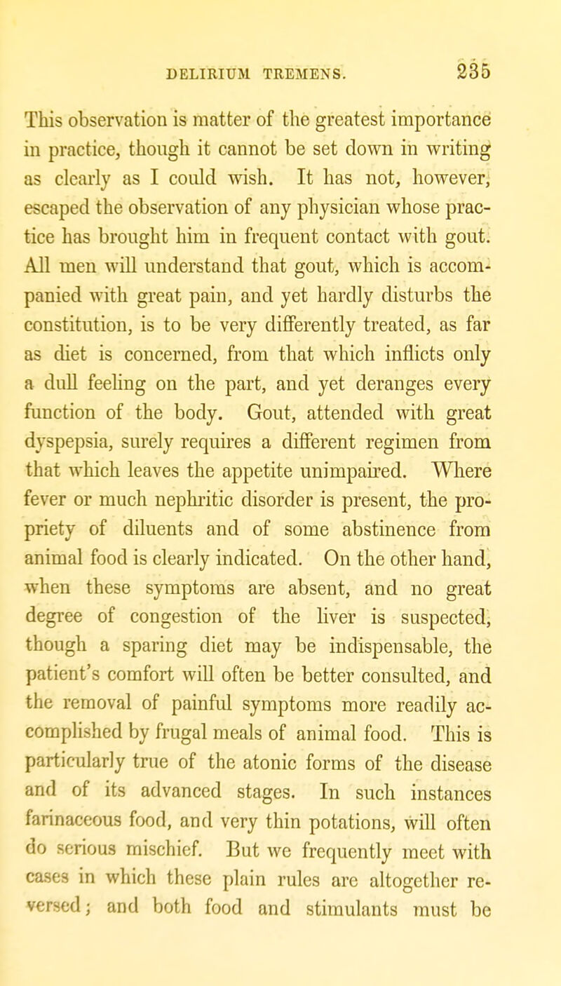 This observation is matter of the greatest importancei in practice, though it cannot be set down in writing as clearly as I could wish. It has not, however; escaped the observation of any physician whose prac- tice has brought him in frequent contact with gout. All men will understand that gout, which is accom- panied with great pain, and yet hardly disturbs the constitution, is to be very differently treated, as far as diet is concerned, from that which inflicts only a dull feehng on the part, and yet deranges every function of the body. Gout, attended with great dyspepsia, surely requires a different regimen from that which leaves the appetite unimpaired. Where fever or much nephritic disorder is present, the pro- priety of diluents and of some abstinence from animal food is clearly indicated. On the other hand, when these symptoms are absent, and no great degree of congestion of the liver is suspected^ though a sparing diet may be indispensable, the patient's comfort will often be better consulted, and the removal of painful symptoms more readily ac- complished by frugal meals of animal food. This is particularly true of the atonic forms of the disease and of its advanced stages. In such instances farinaceous food, and very thin potations, will often do serious mischief. But we frequently meet with cases in which these plain rules are altogether re- versed; and both food and stimulants must be