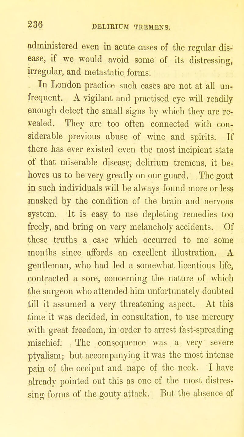 administered even in acute cases of the regular dis- ease, if we would avoid some of its distressina:. irregular, and metastatic forms. In I;ondon practice such cases are not at all un- frequent. A vigilant and practised eye will readily enough detect the small signs by which they are re- vealed. They are too often connected with con- siderable previous abuse of wine and spirits. If there has ever existed even the most incipient state of that miserable disease, delirium tremens, it be- hoves us to be very greatly on our guard. The gout in such individuals will be always found more or less masked by the condition of the brain and nervous system. It is easy to use depleting remedies too freely, and bring on very melancholy accidents. Of these truths a case which occurred to me some months since affords an excellent illustration. A gentleman, who had led a somewhat licentious life, contracted a sore, concerning the nature of which the surgeon who attended him unfortunately doubted till it assumed a very threatening aspect. At this time it was decided, in consultation, to use mercury vsdth great freedom, in order to arrest fast-spreading mischief. The consequence Avas a very severe ptyahsm; but accompanying it was the most intense pain of the occiput and nape of the neck. I have already pointed out this as one of the most distres- sing forms of the gouty attack. But the absence of