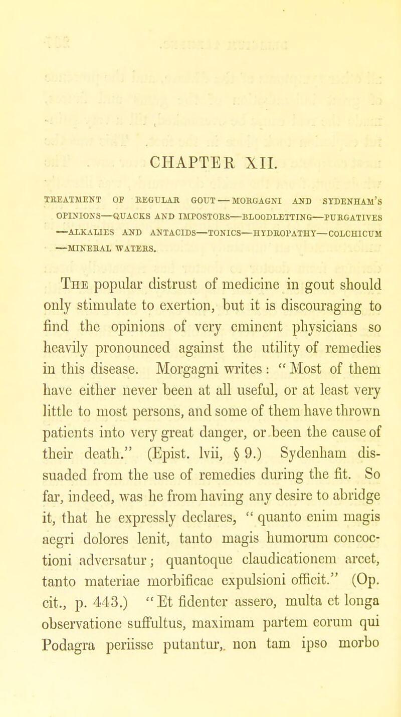 CHAPTER XII. TEEAXMENT OF KEGULAR GOUT — MOEGAGNI AND SYDENHAM'S OPINIONS—QUACKS AND IMPOSTOES—BLOODLETTING PUEGATIYES —ALKALIES AND ANTACIDS—TONICS—EYDEOPATHY—COLCHICUM —MINEEAL WATEES. The popular distrust of medicine in gout should only stimulate to exertion, but it is discouraging to find the opinions of very eminent physicians so heavily pronounced against the utility of remedies in this disease. Morgagni writes :  Most of them have either never been at all useful, or at least very little to most persons, and some of them have thrown patients into very great danger, or been the cause of their death. (Epist. Ivii, § 9.) Sydenham dis- suaded from the use of remedies during the fit. So far, indeed, was he from having any desire to abridge it, that he expressly declares,  quanto enim magis aegri dolores lenit, tanto magis humorum coucoc- tioni adversatur; quantoque claudicationem arcet, tanto materiae morbificae expulsion! officit. (Op. cit., p. 443.)  Et fidenter assero, multa et longa observatione sufFultus, maximam partem eorum qui Podagra periisse putantm*,. non tarn ipso morbo