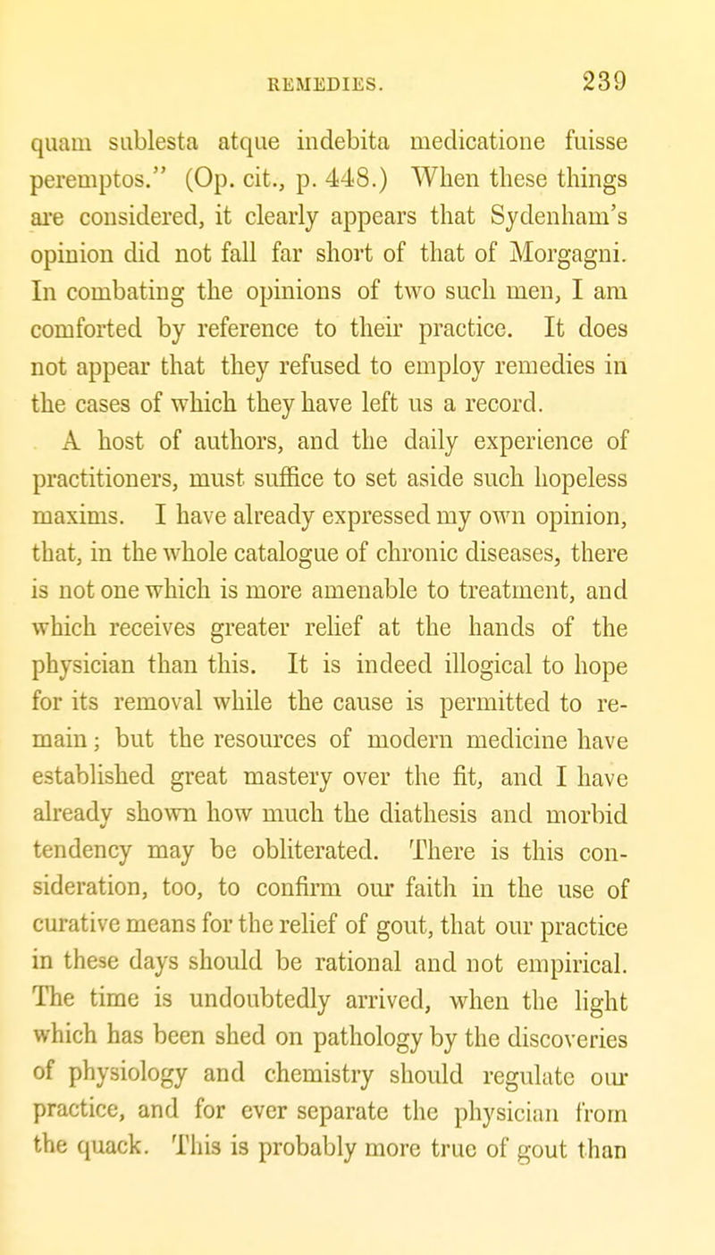 quam sablesta atque indebita medicatione fuisse peremptos. (Op. cit., p. 448.) When these things ai'e considered, it clearly appears that Sydenham's opinion did not fall far short of that of Morgagni. In combating the opinions of two such men, I am comforted by reference to their practice. It does not appear that they refused to employ remedies in the cases of which they have left us a record. A host of authors, and the daily experience of practitioners, must suffice to set aside such hopeless maxims. I have already expressed my own opinion, that, in the whole catalogue of chronic diseases, there is not one which is more amenable to treatment, and which receives greater relief at the hands of the physician than this. It is indeed illogical to hope for its removal while the cause is permitted to re- main ; but the resources of modern medicine have established great mastery over the fit, and I have already shown how much the diathesis and morbid tendency may be obliterated. There is this con- sideration, too, to confirm om* faith in the use of curative means for the rehef of gout, that our practice in these days should be rational and not empirical. The time is undoubtedly arrived, when the light which has been shed on pathology by the discoveries of physiology and chemistry should regulate oiur practice, and for ever separate the physician from the quack. Tliis is probably more true of gout than