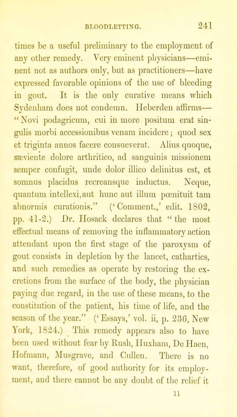 times be a useful prelimiuary to the employment of any other remedy. Very eminent physicians—emi- nent not as authors only, but as practitioners—have expressed favorable opinions of the use of bleeding in gout. It is the only curative means vi^hich Sydenham does not condemn. Heberden affirms— Novi podagricum, cui in more positum erat sin- guhs morbi accessionibus venam incidere; quod sex et triginta annos facere consueverat. Alius quoque, seeviente dolore arthritico, ad sanguinis missionem semper confugit, unde dolor ilHco delinitus est, et somnus placidus recreansque inductus. Neque, quantum intellexi,aut hunc aut ilium pcenituit tarn abnormis cm-ationis. (' Comment.,' edit. 1802, pp. 41-2.) Dr. Hosack declares that the most effectual means of removing the inflammatory action attendant upon the first stage of the paroxysm of gout consists in depletion by the lancet, cathartics, and such remedies as operate by restoring the ex- cretions from the surface of the body, the physician paying due regard, in the use of these means, to the constitution of the patient, his time of life, and the season of the year. ('Essays,' vol. ii, p. 236, New York, 1824.) This remedy appears also to have been used without fear by Rush, liuxham, De Haen, Hofmann, Musgrave, and Cullen. There is no want, therefore, of good authority for its employ- ment, and there cannot be any doubt of the relief it 11