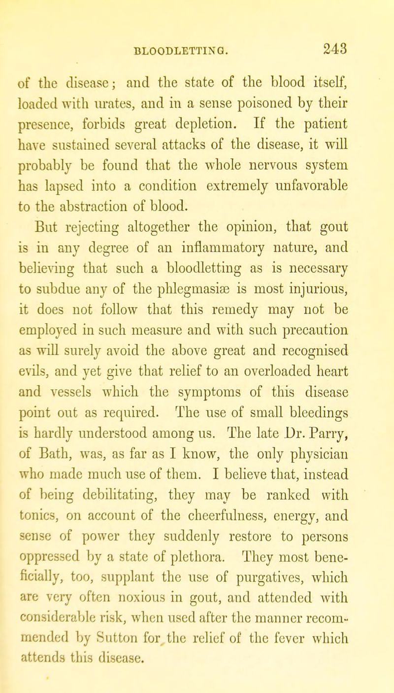 of the disease; and the state of the blood itself, loaded with lu-ates, and in a sense poisoned by their presence, forbids great depletion. If the patient have sustained several attacks of the disease, it will probably be found that the whole nervous system has lapsed into a condition extremely unfavorable to the abstraction of blood. But rejecting altogether the opinion, that gout is in any degree of an inflammatory nature, and belie^dng that such a bloodletting as is necessary to subdue any of the phlegmasiae is most injurious, it does not follow that this remedy may not be employed in such measm'e and with such precaution as will surely avoid the above great and recognised evils, and yet give that relief to an overloaded heart and vessels which the symptoms of this disease point out as required. The use of small bleedings is hardly understood among us. The late Dr. Parry, of Bath, was, as far as I know, the only physician who made much use of them. I believe that, instead of being debilitating, they may be ranked with tonics, on account of the cheerfulness, energy, and sense of power they suddenly restore to persons oppressed by a state of plethora. They most bene- ficially, too, supplant the use of purgatives, which I are very often noxious in gout, and attended with considerable risk, when used after the manner recom- mended by Sutton for^the relief of the fever which attends this disease.