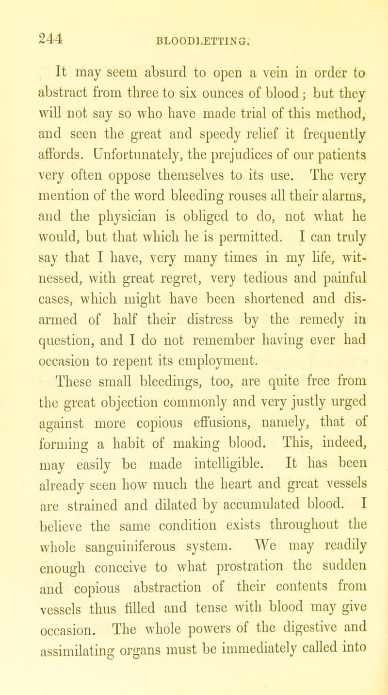 It may seem absurd to open a vein in order to abstract from three to six ounces of blood; but they will not say so who have made trial of this method, and seen the great and speedy relief it frequently affords. Unfortunately, the prejudices of our patients very often oppose themselves to its use. The very mention of the word bleeding rouses all their alarms, and the physician is obliged to do, not what he would, but that which he is permitted. I can truly say that I have, very many times in my life, wit- nessed, with great regret, very tedious and painful cases, which might have been shortened and dis- armed of half their distress by the remedy in question, and I do not remember having ever had occasion to repent its employment. These small bleedings, too, are quite free from the great objection commonly and very justly urged against more copious effusions, namely, that of forming a habit of making blood. This, indeed, may easily be made intelligible. It has been already seen how much the heart and great vessels are strained and dilated by accumulated blood. I believe the same condition exists throughout the whole sanguiniferous system. We may readily enough conceive to what prostration the sudden and copious abstraction of their contents from vessels thus filled and tense with blood may give occasion. The whole poAvers of the digestive and assimilating organs must be immediately called into