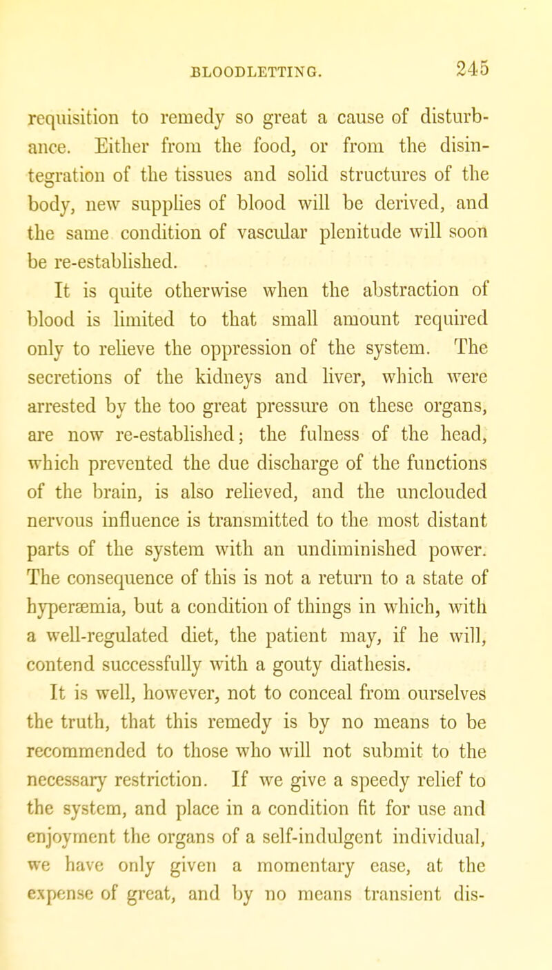 requisition to remedy so great a cause of disturb- ance. Either from the food, or from the disin- tesration of the tissues and solid structures of the body, new supphes of blood will be derived, and the same condition of vasciJar plenitude will soon be re-established. It is quite otherwise when the abstraction of blood is limited to that small amount required only to relieve the oppression of the system. The secretions of the kidneys and liver, which were arrested by the too great pressure on these organs, are now re-established; the fulness of the head, which prevented the due discharge of the functions of the brain, is also relieved, and the unclouded nervous influence is transmitted to the most distant parts of the system with an undiminished power. The consequence of this is not a return to a state of hyperaemia, but a condition of things in which, with a well-regulated diet, the patient may, if he will, contend successfully with a gouty diathesis. It is well, however, not to conceal from ourselves the truth, that this remedy is by no means to be recommended to those who will not submit to the necessary restriction. If we give a speedy relief to the system, and place in a condition fit for use and enjoyment the organs of a self-indulgent individual, we have only given a momentary ease, at the expense of great, and by no means transient dis-