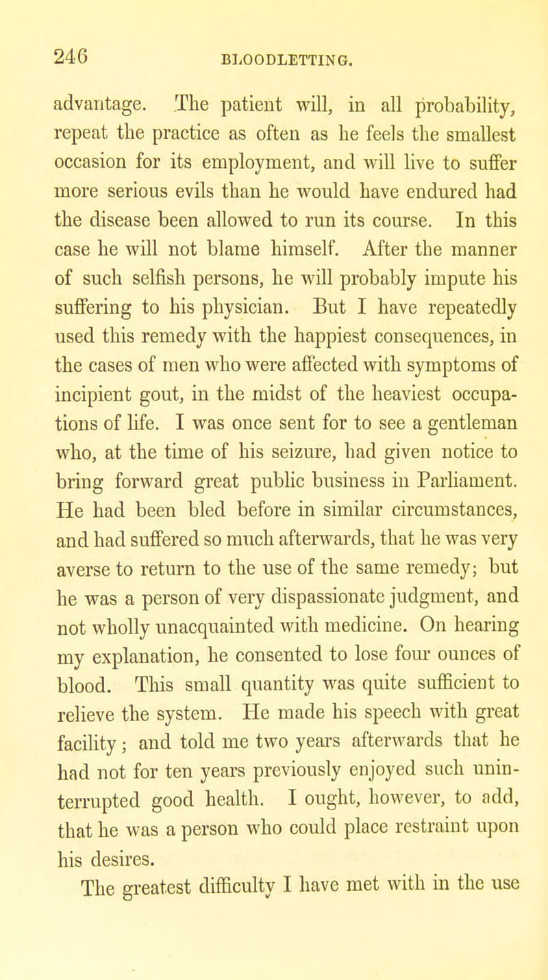 advantage. The patient will, in all probability, repeat the practice as often as he feels the smallest occasion for its employment, and will live to suffer more serious evils than he would have endured had the disease been allowed to run its course. In this case he wdl not blame himself. After the manner of such selfish persons, he will probably impute his suffering to his physician. But I have repeatedly used this remedy with the happiest consequences, in the cases of men who were affected with symptoms of incipient gout, in the midst of the heaviest occupa- tions of life. I was once sent for to see a gentleman who, at the time of his seizure, had given notice to bring forward great public business in Parliament. He had been bled before in similar circumstances, and had suffered so much afterwards, that he was very averse to return to the use of the same remedy; but he was a person of very dispassionate judgment, and not wholly unacquainted with medicine. On hearing my explanation, he consented to lose fom' ounces of blood. This small quantity was quite sufficient to relieve the system. He made his speech with great facility; and told me two years afterwards that he had not for ten years previously enjoyed such unin- terrupted good health. I ought, however, to add, that he was a person who could place restraint upon his desires. The greatest difficulty I have met with in the use