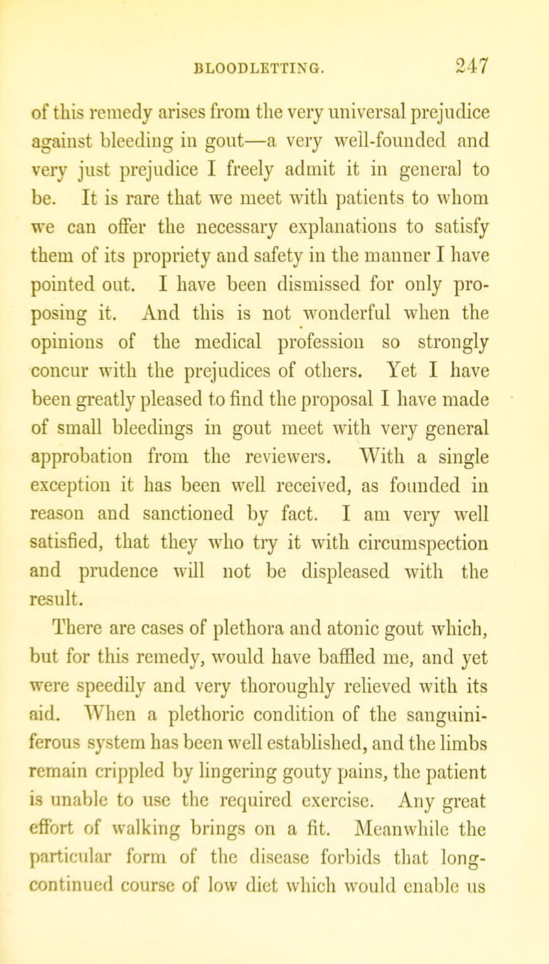 of this remedy arises from the very universal prejudice against bleeding in gout—a very well-founded and very just prejudice I freely admit it in general to be. It is rare that we meet with patients to whom we can offer the necessary explanations to satisfy them of its propriety and safety in the manner I have pointed out. I have been dismissed for only pro- posing it. And this is not wonderful when the opinions of the medical profession so strongly concur with the prejudices of others. Yet I have been greatly pleased to find the proposal I have made of small bleedings in gout meet with very general approbation from the reviewers. With a single exception it has been well received, as foinided in reason and sanctioned by fact. I am very well satisfied, that they who try it with circumspection and prudence will not be displeased with the result. There are cases of plethora and atonic gout which, but for this remedy, would have bafHed me, and yet were speedily and very thoroughly relieved with its aid. When a plethoric condition of the sanguini- ferous system has been well established, and the limbs remain crippled by lingering gouty pains, the patient is unable to use the required exercise. Any great effort of walking brings on a fit. Meanwhile the particular form of the disease forbids that long- continued course of low diet which would enable us