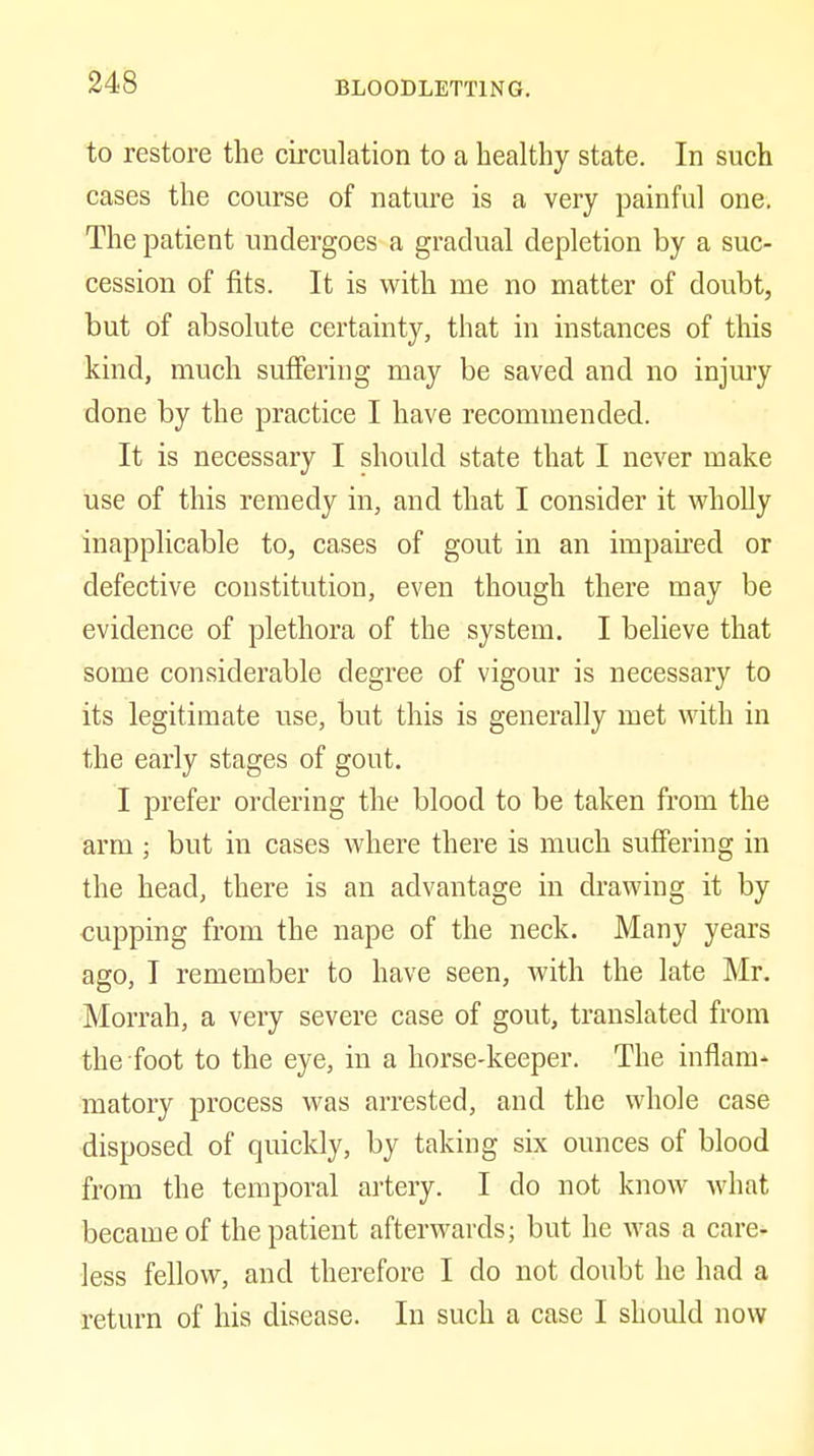 to restore the circulation to a healthy state. In such cases the course of nature is a very painful one. The patient undergoes a gradual depletion by a suc- cession of fits. It is with me no matter of doubt, but of absolute certainty, that in instances of this kind, much suffering may be saved and no injury done by the practice I have recommended. It is necessary I should state that I never make use of this remedy in, and that I consider it wholly inapplicable to, cases of gout in an impaired or defective constitution, even though there may be evidence of plethora of the system. I believe that some considerable degree of vigour is necessary to its legitimate use, but this is generally met with in the early stages of gout. I prefer ordering the blood to be taken from the arm ; but in cases where there is much suffering in the head, there is an advantage in drawing it by cupping from the nape of the neck. Many years ago, I remember to have seen, with the late Mr. Morrah, a very severe case of gout, translated from the foot to the eye, in a horse-keeper. The inflam- matory process was arrested, and the whole case disposed of quickly, by taking six ounces of blood from the temporal artery. I do not know what became of the patient afterwards; but he Avas a care*- less fellow, and therefore I do not doubt he had a return of his disease. In such a case I should now
