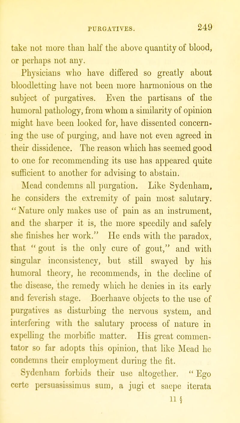 take not more than half the above quantity of blood, or perhaps not any. Physicians who have differed so greatly about bloodletting have not been more harmonious on the subject of purgatives. Even the partisans of the humoral pathology, from whom a similarity of opinion might have been looked for, have dissented concern- ing the use of purging, and have not even agreed in their dissidence. The reason which has seemed good to one for recommending its use has appeared quite sufficient to another for advising to abstain. Mead condemns all purgation. Like Sydenham, he considers the extremity of pain most salutary. Nature only makes use of pain as an instrument, and the sharper it is, the more speedily and safely she finishes her work. He ends with the paradox, that  gout is the only cm-e of gout, and with singular inconsistency, but still swayed by his humoral theory, he recommends, in the decHne of the disease, the remedy which he denies in its early and feverish stage. Boerhaave objects to the use of purgatives as disturbing the nervous system, and interfering with the salutaiy process of nature in expeUing the morbific matter. His great commen- tator so far adopts this opinion, that like Mead he condemns their employment during the fit. Sydenham forbids their use altogether.  Ego certo persuasissimus sum, a jugi et saepe iterata 11 §