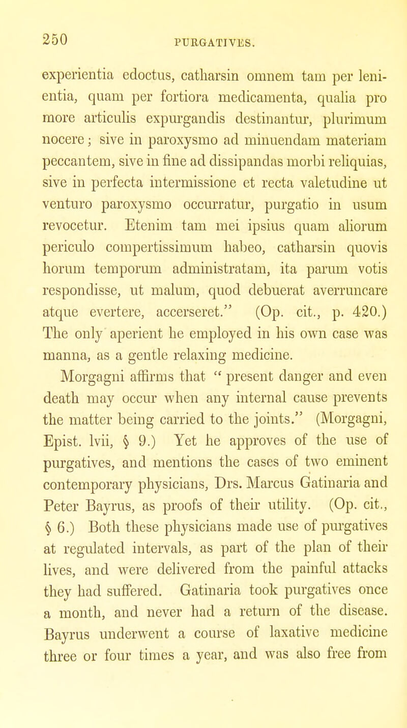 experientia edoctus, catliarsin onmem tarn per leni- entia, quam per fortiora medicamenta, qualia pro more articulis expurgandis destinantur, plurimum nocere; sive in paroxysmo ad minuendam materiam peccantem, sive in fine ad dissipandas morbi reliquias, sive in perfecta intermissione et recta valetudine ut venture paroxysmo occurratur, purgatio in usum revocetur. Etenim tarn mei ipsius quam aliorum periculo compertissimum habeo, catharsin quovis horum temporum administratam, ita parum votis respondisse, ut malum, quod debuerat averruncare atque evertere, accerseret. (Op. cit., p. 420.) The only' aperient be employed in his own case was manna, as a gentle relaxing medicine. Morgagni affirms that  present danger and even death may occur when any internal cause prevents the matter being carried to the joints. (Morgagni, Epist. Ivii, § 9.) Yet he approves of the use of purgatives, and mentions the cases of two eminent contemporary physicians, Drs. Marcus Gatiuaria and Peter Bayrus, as proofs of then- utility. (Op. cit., § 6.) Both these physicians made use of pm-gatives at regulated intervals, as part of the plan of their lives, and were delivered from the painful attacks they had suffered. Gatinaria took purgatives once a month, and never had a return of the disease. Bayrus underwent a course of laxative medicine three or four times a year, and was also free from