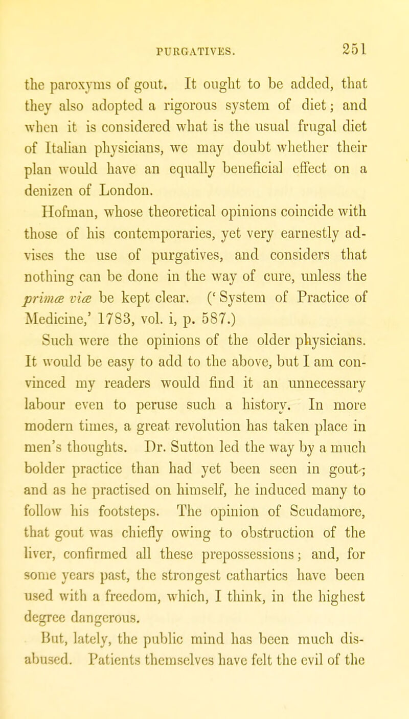 the paroxyms of gout. It ought to be added, that they also adopted a rigorous system of diet; and when it is considered what is the usual frugal diet of ItaUan physicians, we may doubt whether their plan would have an equally beneficial effect on a denizen of London. Hofman, whose theoretical opinions coincide with those of his contemporaries, yet very earnestly ad- vises the use of purgatives, and considers that nothing can be done in the way of cure, unless the primce via be kept clear. (' System of Practice of Medicine,' 1783, vol. i, p. 587.) Such were the opinions of the older physicians. It would be easy to add to the above, but I am con- vinced my readers would find it an unnecessary labour even to peruse such a history. In more modern times, a great revolution has taken place in men's thoughts. Dr. Sutton led the way by a much bolder practice than had yet been seen in gout-; and as he practised on himself, he induced many to follow his footsteps. The opinion of Scudamore, that gout was chiefly owing to obstruction of the liver, confirmed all these prepossessions; and, for some years past, the strongest cathartics have been used with a freedom, which, I think, in the highest degree dangerous. Hut, lately, the public mind has been much dis- abused. Patients themselves have felt the evil of the