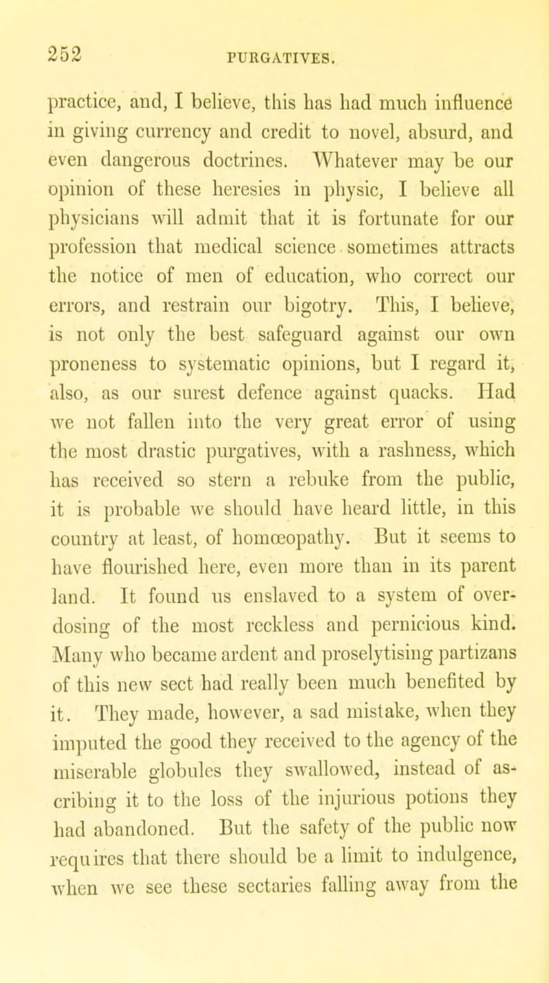 practice, and, I believe, this has had much influence in giving currency and credit to novel, absurd, and even dangerous doctrines. Whatever may be our opinion of these heresies in physic, I believe all physicians will admit that it is fortunate for our profession that medical science sometimes attracts the notice of men of education, who correct our errors, and restrain our bigotry. This, I believe, is not only the best safeguard against our own proneness to systematic opinions, but I regard it, also, as our surest defence against quacks. Had we not fallen into the very great error of using the most drastic purgatives, with a rashness, which has received so stern a rebuke from the public, it is probable we should have heard little, in this country at least, of homoeopathy. But it seems to have flourished here, even more than in its parent land. It found us enslaved to a system of over- dosing of the most reckless and pernicious kind. Many who became ardent and proselytising partizans of this new sect had really been much benefited by it. They made, however, a sad mistake, when they imputed the good they received to the agency of the miserable globules they swallowed, instead of as- cribing it to the loss of the injurious potions they had abandoned. But the safety of the public now requires that there should be a limit to indulgence, when we see these sectaries falling away from the