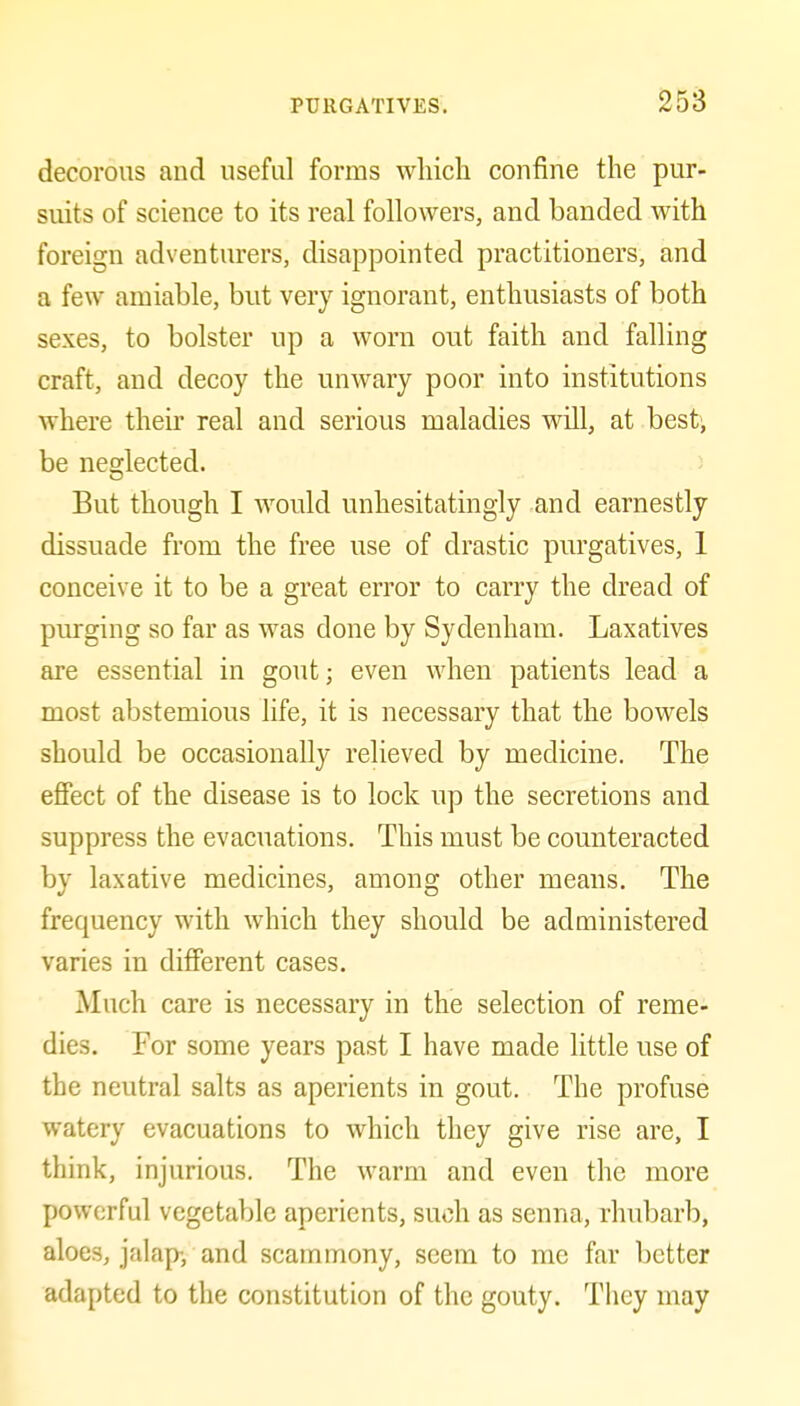 decorous and useful forms which confine the pur- suits of science to its real followers, and banded with foreign adventurers, disappointed practitioners, and a few amiable, but very ignorant, enthusiasts of both sexes, to bolster up a worn out faith and falling craft, and decoy the unwary poor into institutions where their real and serious maladies will, at best, be neglected. But though I would unhesitatingly and earnestly dissuade from the free use of drastic purgatives, 1 conceive it to be a great error to carry the dread of purging so far as was done by Sydenham. Laxatives are essential in gout; even when patients lead a most abstemious life, it is necessary that the bowels should be occasionally relieved by medicine. The eflFect of the disease is to lock up the secretions and suppress the evacuations. This must be counteracted by laxative medicines, among other means. The frequency with which they should be administered varies in different cases. Much care is necessary in the selection of reme- dies. For some years past I have made little use of the neutral salts as aperients in gout. The profuse watery evacuations to which they give rise are, I think, injurious. The warm and even the more powerful vegetable aperients, such as senna, rhubarb, aloes, jalap, and scammony, seem to me far better adapted to the constitution of the gouty. They may