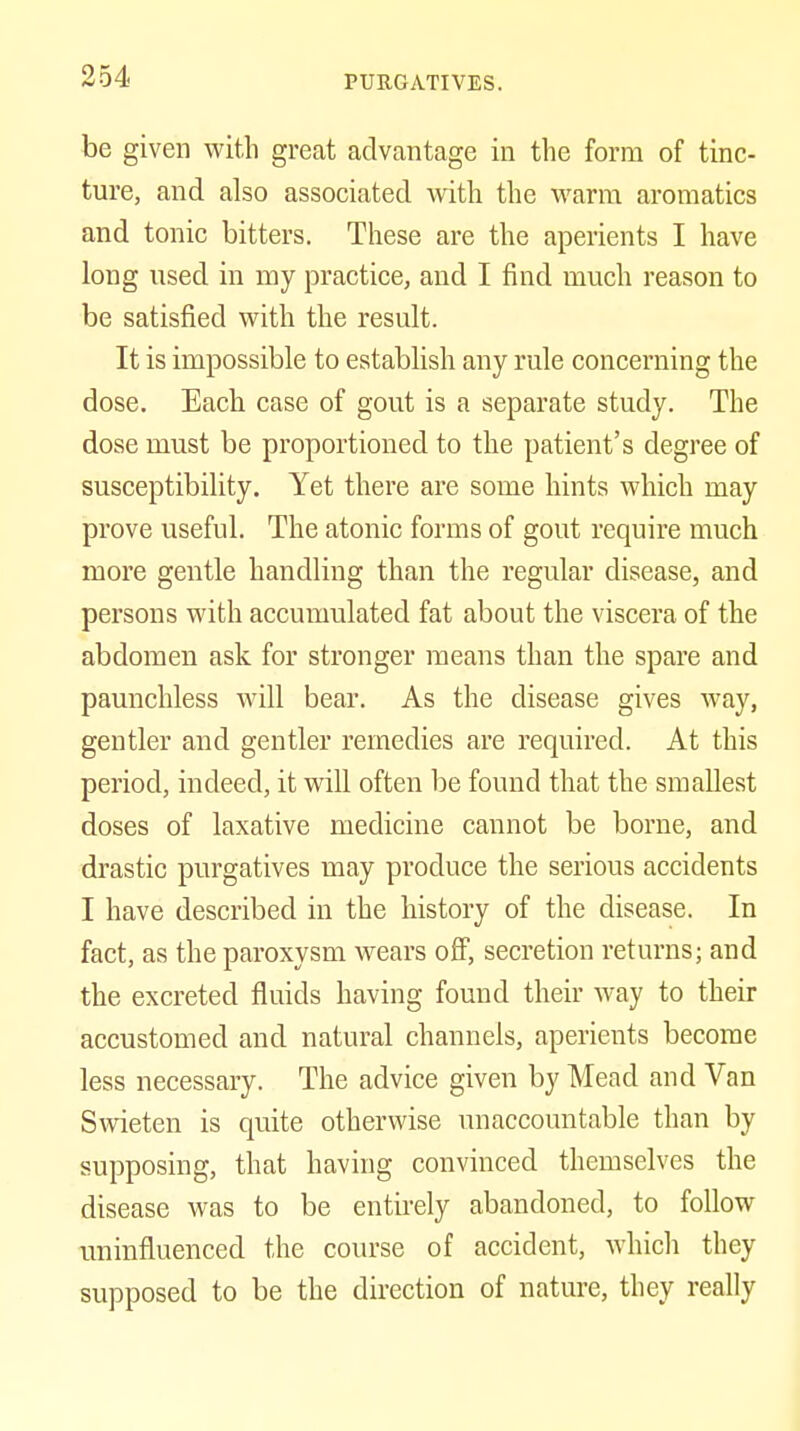 be given with great advantage in the form of tinc- ture, and also associated with the warm aroraatics and tonic bitters. These are the aperients I have long nsed in my practice, and I find much reason to be satisfied with the result. It is impossible to establish any rule concerning the dose. Each case of gout is a separate study. The dose must be proportioned to the patient's degree of susceptibility. Yet there are some hints which may prove useful. The atonic forms of gout require much more gentle handling than the regular disease, and persons with accumulated fat about the viscera of the abdomen ask for stronger means than the spare and paunchless will bear. As the disease gives way, gentler and gentler remedies are required. At this period, indeed, it will often be found that the smallest doses of laxative medicine cannot be borne, and drastic purgatives may produce the serious accidents I have described in the history of the disease. In fact, as the paroxysm wears off, secretion returns; and the excreted fluids having found their way to their accustomed and natural channels, aperients become less necessary. The advice given by Mead and Van Swieten is quite otherwise unaccountable than by supposing, that having convinced themselves the disease was to be entirely abandoned, to follow uninfluenced the course of accident, whidi they supposed to be the direction of nature, they really
