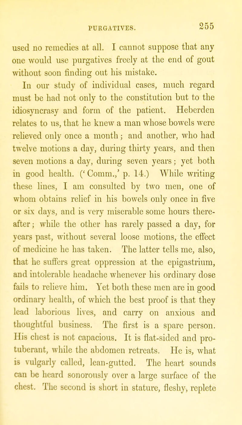 used no remedies at all. I cannot suppose that any one would use purgatives freely at the end of gout without soon finding out his mistake. In our study of individual cases, much regard must be had not only to the constitution but to the idiosyncrasy and form of the patient. Heberden relates to us, that he knew a man whose bowels were reheved only once a month ; and another, who had twelve motions a day, during thirty years, and then seven motions a day, during seven years; yet both in good health. (' Comm.,' p. 14.) While writing these lines, I am consulted by two men, one of whom obtains relief in his bowels only once in five or six days, and is very miserable some hours there- after ; while the other has rarely passed a day, for years past, without several loose motions, the effect of medicine he has taken. The latter tells me, also, that he suffers great oppression at the epigastrium, and intolerable headache whenever his ordinary dose fails to relieve him. Yet both these men are in good ordinary health, of which the best proof is that they lead laborious lives, and carry on anxious and thoughtful business. The first is a spare person. His chest is not capacious. It is flat-sided and pro- tuberant, while the abdomen retreats. He is, what is vulgarly called, lean-gutted. The heart sounds can be heard sonorously over a large surface of the chest. The second is short in stature, fleshy, replete