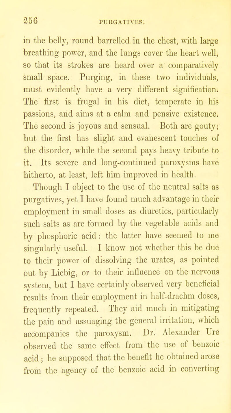 in the belly, round barrelled in the chest, with large breathing power, and the lungs cover the heart well, so that its strokes are heard over a comparatively small space. Purging, in these two individuals, must evidently have a very different signification. The first is frugal in his diet, temperate in his passions, and aims at a calm and pensive existence. The second is joyous and sensual. Both are gouty; but the first has slight and evanescent touches of the disorder, while the second pays heavy tribute to it. Its severe and long-continued paroxysms have hitherto, at least, left him improved in health. Though I object to the use of the neutral salts as purgatives, yet I have found much advantage in their employment in small doses as diuretics, particularly such salts as are formed by the vegetable acids and by phosphoric acid: the latter have seemed to me singularly useful. I know not whether this be due to their power of dissolving the urates, as pointed out by Liebig, or to their influence on the nervous system, but I have certainly observed very beneficial results from their employment in half-drachm doses, frequently repeated. They aid much in mitigating the pain and assuaging the general irritation, which accompanies the paroxysm. Dr. Alexander Ure observed the same effect from the use of benzoic acid; he supposed that the benefit he obtained arose from the agency of the benzoic acid in converting