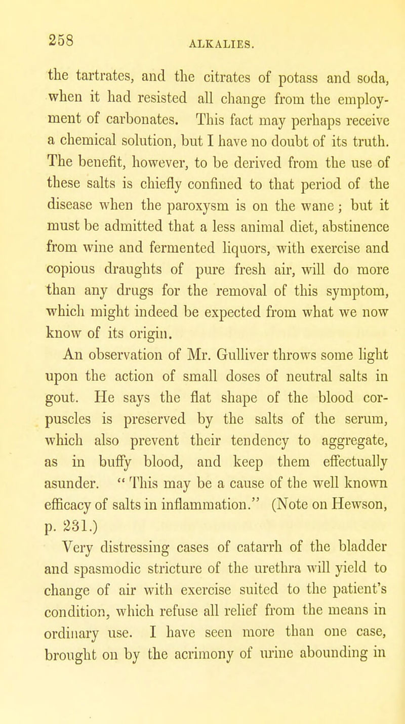 the tartrates, and the citrates of potass and soda, when it had resisted all change from the employ- ment of carbonates. This fact may perhaps receive a chemical solution, but I have no doubt of its truth. The benefit, however, to be derived from the use of these salts is chiefly confined to that period of the disease when the paroxysm is on the wane; but it must be admitted that a less animal diet, abstinence from wine and fermented Uquors, with exercise and copious draughts of pure fresh air, will do more than any drugs for the removal of this symptom, which might indeed be expected from what we now know of its origui. An observation of Mr. Gulliver throws some hght upon the action of small doses of neutral salts in gout. He says the flat shape of the blood cor- puscles is preserved by the salts of the serum, which also prevent their tendency to aggregate, as in buffy blood, and keep them effectually asunder.  This may be a cause of the well known efficacy of salts in inflammation. (Note on Hewson, p. 231.) Very distressing cases of catarrh of the bladder and spasmodic stricture of the urethra will yield to change of air with exercise suited to the patient's condition, which refuse all relief from the means in ordinary use. I have seen more than one case, brought on by the acrimony of urine abounding in