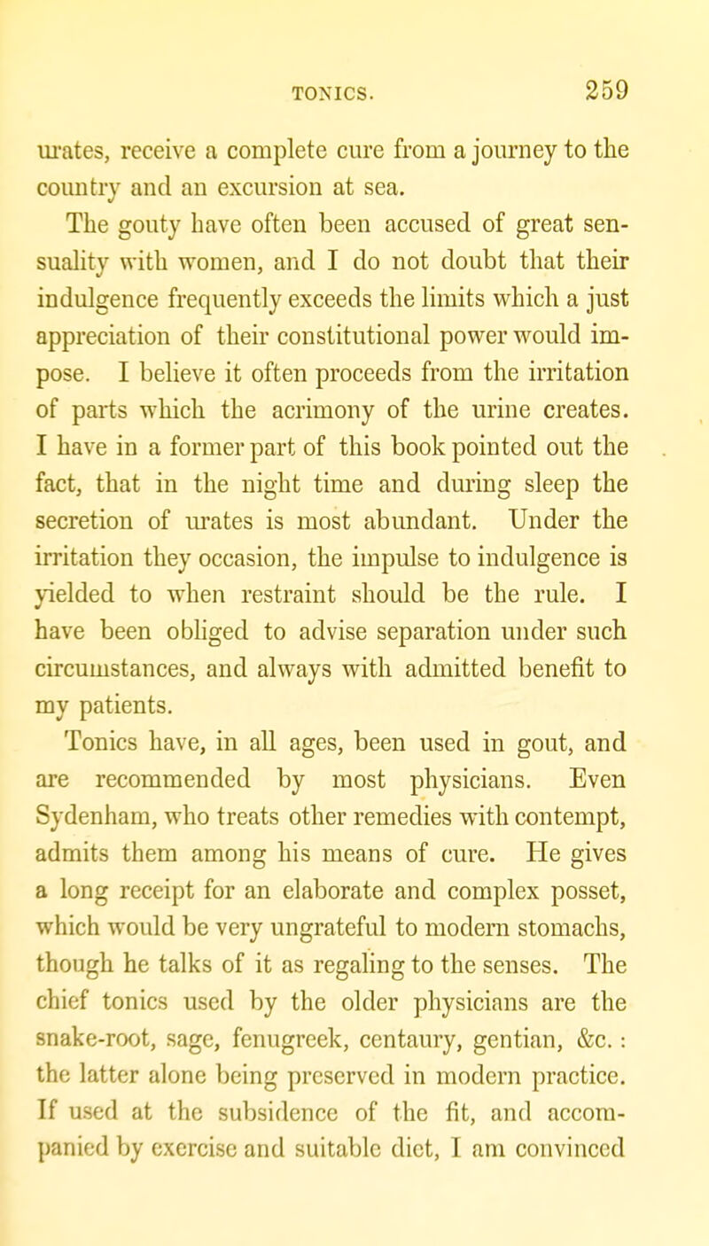 urates, receive a complete cure from a journey to the country and an excursion at sea. The gouty have often been accused of great sen- suality with women, and I do not doubt that their indulgence frequently exceeds the limits which a just appreciation of their constitutional power w^ould im- pose. I believe it often proceeds from the irritation of parts which the acrimony of the urine creates. I have in a former part of this book pointed out the fact, that in the night time and dming sleep the secretion of m'ates is most abundant. Under the irritation they occasion, the impulse to indulgence is yielded to when restraint should be the rule. I have been obhged to advise separation under such circumstances, and always with admitted benefit to my patients. Tonics have, in all ages, been used in gout, and are recommended by most physicians. Even Sydenham, who treats other remedies with contempt, admits them among his means of cure. He gives a long receipt for an elaborate and complex posset, which would be very ungrateful to modem stomachs, though he talks of it as regaling to the senses. The chief tonics used by the older physicians are the snake-root, sage, fenugreek, centaury, gentian, &c.: the latter alone being preserved in modern practice. If used at the subsidence of the fit, and accom- panied by exercise and suitable diet, I am convinced