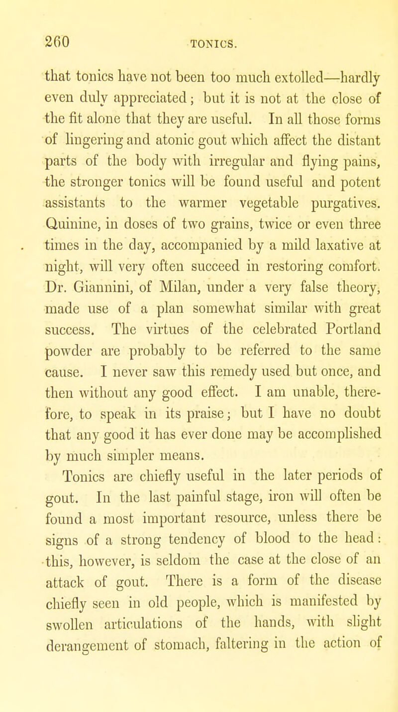 that tonics have not been too much extolled—hardly- even duly appreciated; but it is not at the close of the fit alone that they are useful. In all those forms of lingering and atonic gout which affect the distant parts of the body with irregular and flying pains, the stronger tonics will be found useful and potent assistants to the warmer vegetable purgatives. Quinine, in doses of two grains, twice or even three times in the day, accompanied by a mild laxative at night, will very often succeed in restoring comfort. Dr. Giannini, of Milan, under a very false theory, made use of a plan somewhat similar with great success. The virtues of the celebrated Portland powder are probably to be referred to the same cause. I never saw this remedy used but once, and then without any good effect. I am unable, there- fore, to speak in its praise j but I have no doubt that any good it has ever done may be accomplished by much simpler means. Tonics are chiefly useful in the later periods of gout. In the last painful stage, ii'on will often be found a most important resource, unless there be signs of a strong tendency of blood to the head: •this, however, is seldom the case at the close of an attack of gout. There is a form of the disease chiefly seen in old people, which is manifested by swollen articulations of the hands, with slight derangement of stomach, faltering in the action of