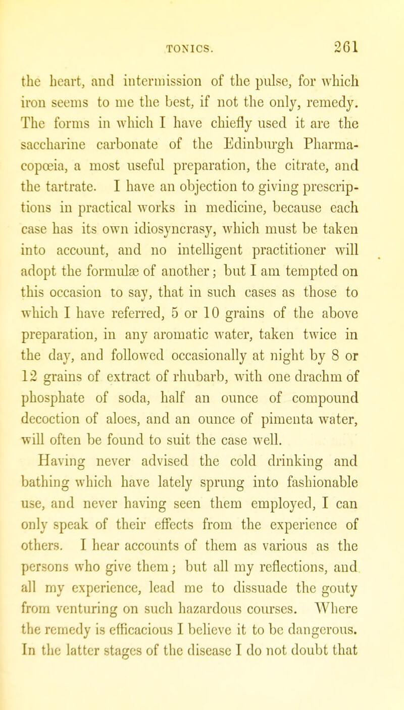 the heart, and interuiission of the pulse, for which iron seems to me the best, if not the only, remedy. The forms in which I have chiefly used it are the saccharine carbonate of the Edinburgh Pharma- copoeia, a most useful preparation, the citrate, and the tartrate. I have an objection to giving prescrip- tions in practical works in medicine, because each case has its own idiosyncrasy, which must be taken into account, and no intelligent practitioner will adopt the formulae of another; but I am tempted on this occasion to say, that in such cases as those to which I have referred, 5 or 10 grains of the above preparation, in any aromatic water, taken twice in the day, and followed occasionally at night by 8 or 12 grains of extract of rhubarb, with one drachm of phosphate of soda, half an ounce of compound decoction of aloes, and an ounce of pimeuta water, will often be found to suit the case well. Having never advised the cold drinking and bathing which have lately sprung into fashionable use, and never having seen them employed, I can only speak of their effects from the experience of others. I hear accounts of them as various as the persons who give them; but all my reflections, and all my experience, lead me to dissuade the gouty from venturing on such hazardous courses. Where the remedy is efficacious I believe it to be dangerous. In the latter stages of the disease I do not doubt that