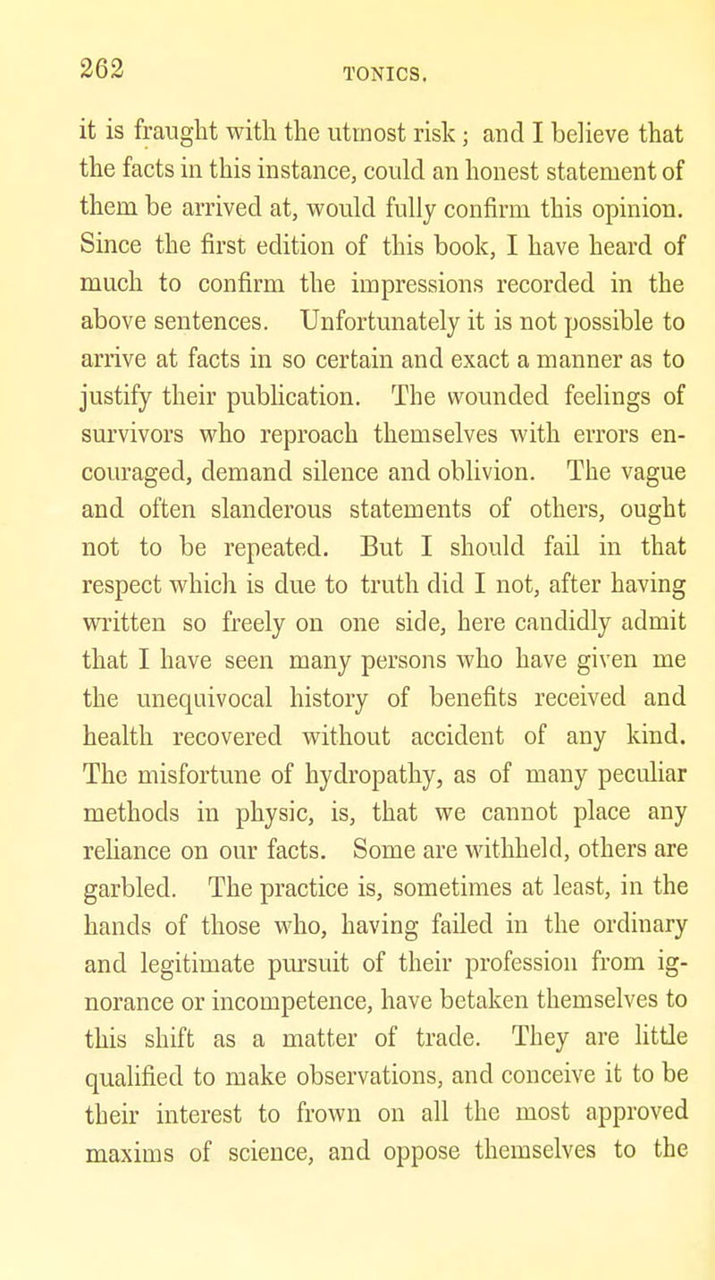 it is fraught with the utmost risk; and I believe that the facts in this instance, could an honest statement of them be arrived at, would fully confirm this opinion. Since the first edition of this book, I have heard of much to confirm the impressions recorded in the above sentences. Unfortunately it is not possible to arrive at facts in so certain and exact a manner as to justify their publication. The wounded feelings of survivors who reproach themselves with errors en- couraged, demand silence and oblivion. The vague and often slanderous statements of others, ought not to be repeated. But I should fail in that respect which is due to truth did I not, after having written so freely on one side, here candidly admit that I have seen many persons who have given me the unequivocal history of benefits received and health recovered without accident of any kind. The misfortune of hydropathy, as of many peculiar methods in physic, is, that we cannot place any reUance on our facts. Some are withheld, others are garbled. The practice is, sometimes at least, in the hands of those who, having failed in the ordinary and legitimate pursuit of their profession from ig- norance or incompetence, have betaken themselves to this shift as a matter of trade. They are little qualified to make observations, and conceive it to be their interest to frown on all the most approved maxims of science, and oppose themselves to the