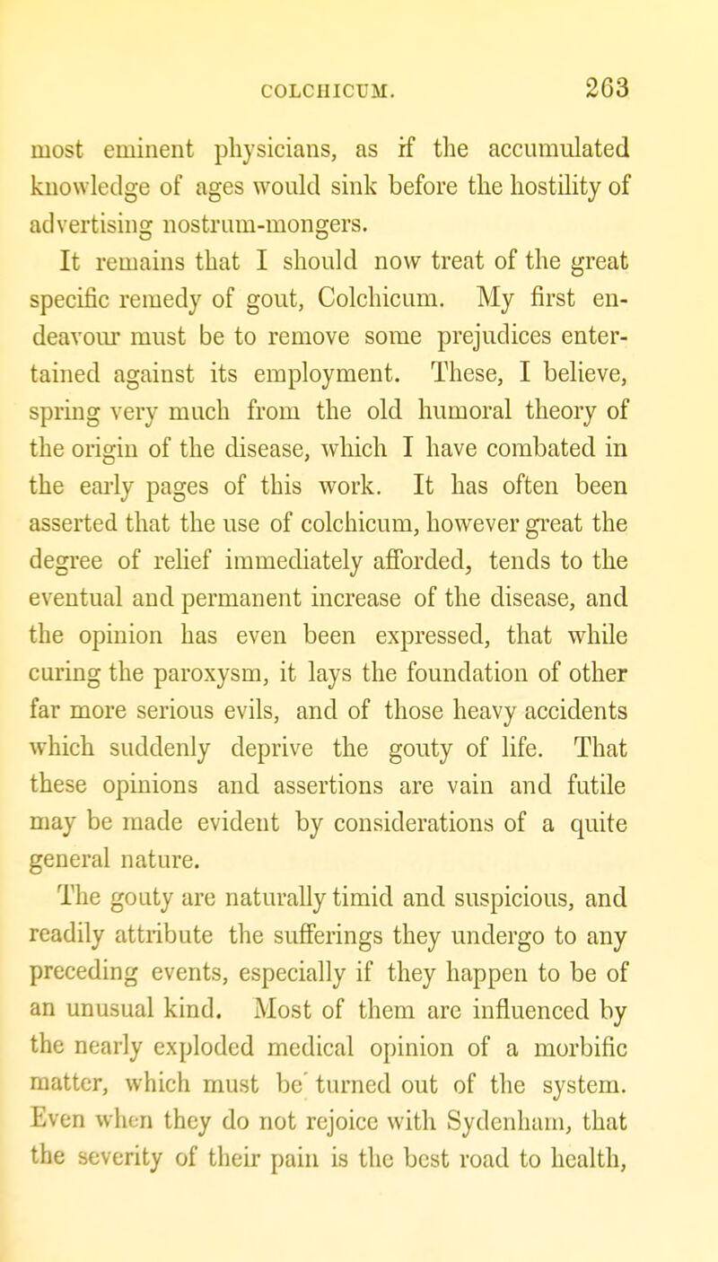 most eminent physicians, as if the accumulated knowledge of ages would sink before the hostility of ad vertising nostrum-mongers. It remains that I should now treat of the great specific remedy of gout, Colchicum. My first en- deavoiu- must be to remove some prejudices enter- tained against its employment. These, I believe, spring very much from the old humoral theory of the origin of the disease, which I have combated in the early pages of this work. It has often been asserted that the use of colchicum, however great the degree of relief immediately afibrded, tends to the eventual and permanent increase of the disease, and the opinion has even been expressed, that while curing the paroxysm, it lays the foundation of other far more serious evils, and of those heavy accidents which suddenly deprive the gouty of life. That these opinions and assertions are vain and futile may be made evident by considerations of a quite general nature. The gouty are naturally timid and suspicious, and readily attribute the sufferings they undergo to any preceding events, especially if they happen to be of an unusual kind. Most of them are influenced by the nearly exploded medical opinion of a morbific matter, which must be' turned out of the system. Even when they do not rejoice with Sydenham, that the severity of their pain is the best road to health.
