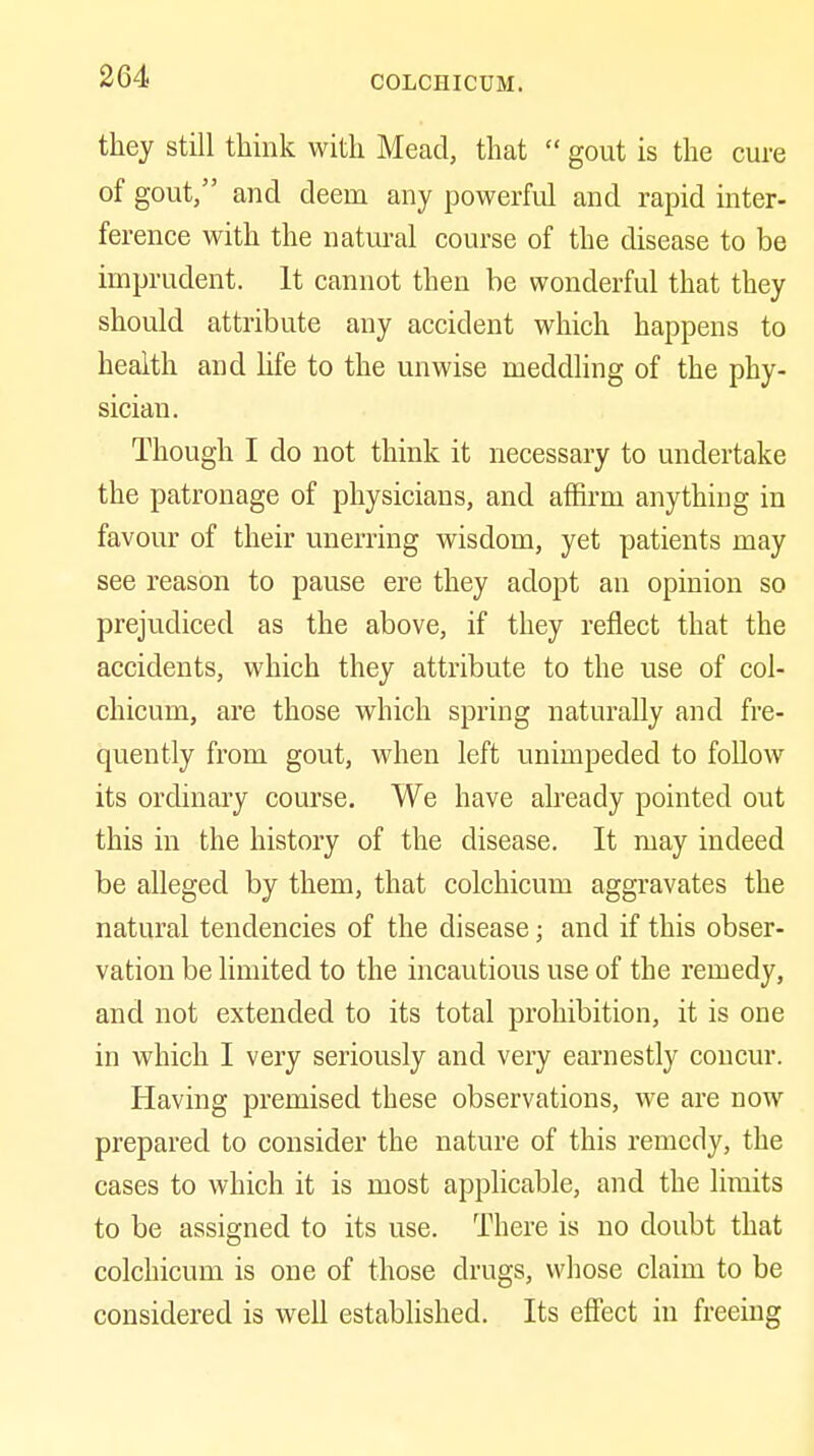they still think with Mead, that  gout is the cure of gout/' and deem any powerful and rapid inter- ference with the natural course of the disease to be imprudent. It cannot then be wonderful that they should attribute any accident which happens to health and life to the unwise meddling of the phy- sician. Though I do not think it necessary to undertake the patronage of physicians, and affirm anything in favour of their unerring wisdom, yet patients may see reason to pause ere they adopt an opinion so prejudiced as the above, if they reflect that the accidents, which they attribute to the use of col- chicum, are those which spring naturally and fre- quently from gout, when left unimpeded to follow its ordinary course. We have already pointed out this in the history of the disease. It may indeed be alleged by them, that colchicum aggravates the natural tendencies of the disease; and if this obser- vation be limited to the incautious use of the remedy, and not extended to its total prohibition, it is one in which I very seriously and very earnestly concur. Having premised these observations, we are now prepared to consider the nature of this remedy, the cases to which it is most apphcable, and the limits to be assigned to its use. There is no doubt that colchicum is one of those drugs, whose claim to be considered is well estabUshed. Its efiect in freeing