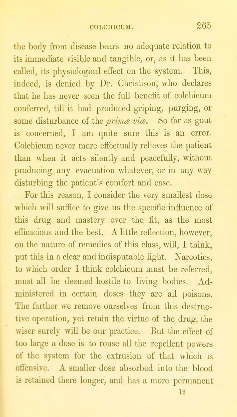 the body from disease bears no adequate relation to its immediate visible and tangible, or, as it has been called, its physiological effect on the system. This, indeed, is denied by Dr. Christison, who declares that he has never seen the full benefit of colchicum conferred, till it had produced griping, purging, or some distm-bance of the prima} vice. So far as gout is concerned, I am quite sm-e this is an error. Colchicum never more effectually relieves the patient than when it acts silently and peacefully, without producing any evacuation whatever, or in any way disturbing the patient's comfort and ease. For this reason, I consider the very smallest dose which will suffice to give us the specific influence of this drug and mastery over the fit, as the most efficacious and the best. A little reflection, however, on the nature of remedies of this class, will, I think, put this in a clear and indisputable Hght. Narcotics, to which order 1 think colchicum must be referred, must all be deemed hostile to living bodies. Ad- ministered in certain doses they are all poisons. The farther we remove om-selves from this destruc- tive operation, yet retain the virtue of the drug, the wiser surely will be our practice. But the effect of too large a dose is to rouse all the repellent powers of the system for the extrusion of that which is offensive. A smaller dose absorbed into the blood is retained there longer, and has a more permanent 12