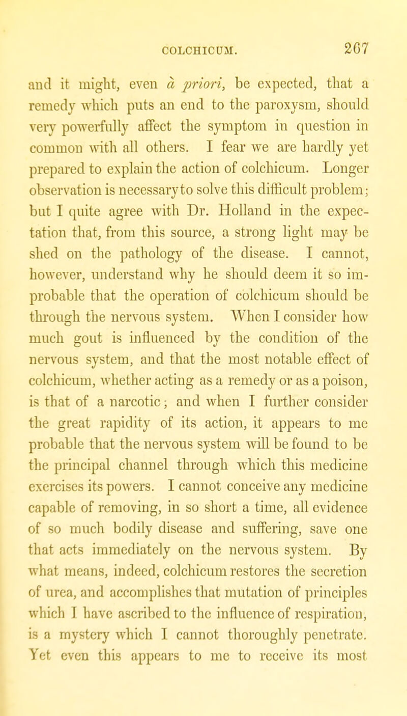 and it might, even a prioriy be expected, that a remedy which puts an end to the paroxysm, should very powerfully afiFect the symptom in question in common -with all others. I fear we are hardly yet prepared to explain the action of colchicum. Longer observation is necessary to solve this difficult problem; but I quite agree with Dr. Holland in the expec- tation that, from this source, a strong light may be shed on the pathology of the disease. I cannot, however, understand why he should deem it so im- probable that the operation of colchicum should be through the nervous system. When I consider how much gout is influenced by the condition of the nervous system, and that the most notable effect of colchicum, whether acting as a remedy or as a poison, is that of a narcotic; and when I further consider the great rapidity of its action, it appears to me probable that the nervous system ^vill be found to be the principal channel through which this medicine exercises its powers. I cannot conceive any medicine capable of removing, in so short a time, all evidence of so much bodily disease and suffering, save one that acts immediately on the nervous system. By what means, indeed, colchicum restores the secretion of urea, and accomplishes that mutation of principles which I have ascribed to the influence of respiration, is a mystery which I cannot thoroughly penetrate. Yet even this appears to me to receive its most