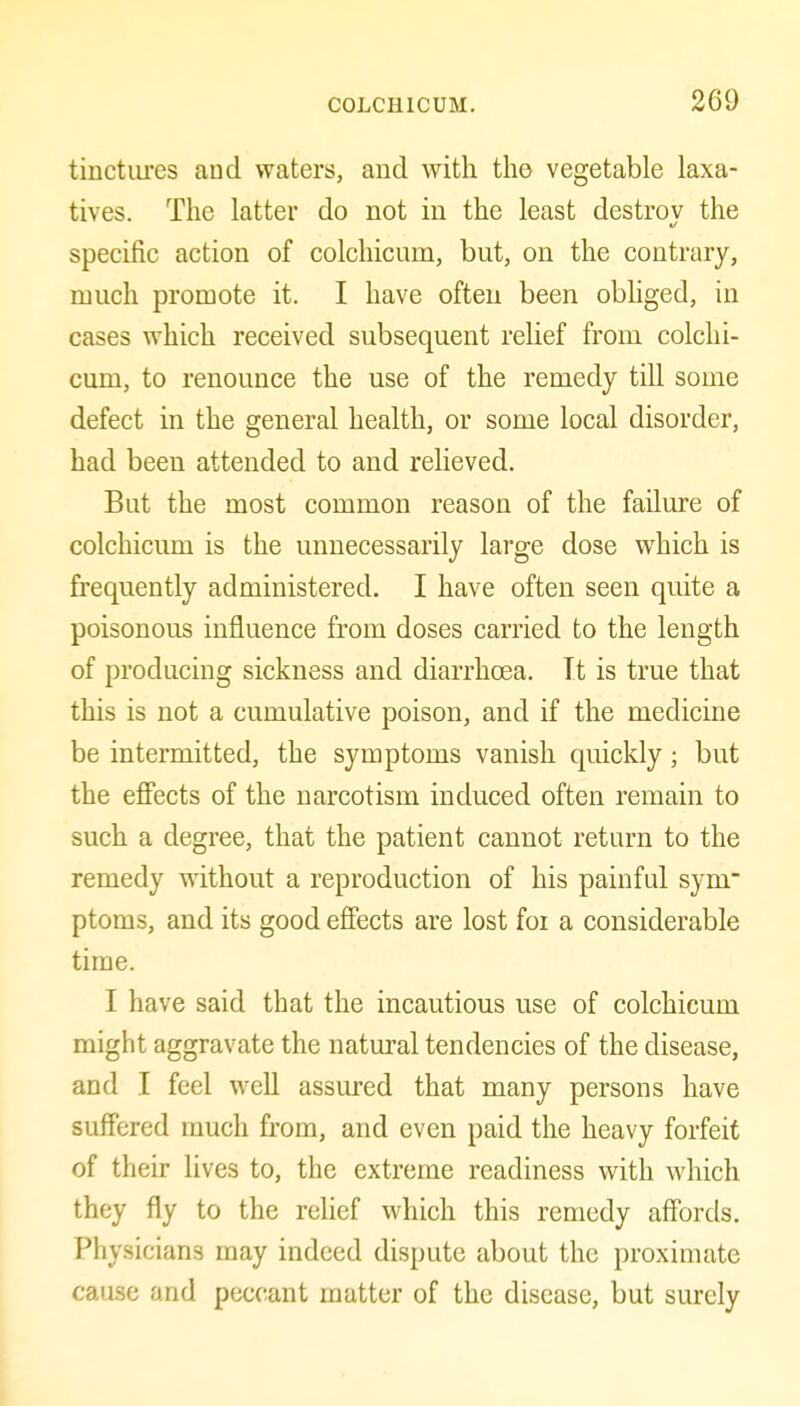 tinctures and waters, and with the vegetable laxa- tives. The latter do not in the least destrov the specific action of colchicum, but, on the contrary, much promote it. I have often been obhged, in cases which received subsequent relief from colchi- cum, to renounce the use of the remedy till some defect in the general health, or some local disorder, had been attended to and relieved. But the most common reason of the failure of colchicum is the unnecessarily large dose which is frequently administered. I have often seen quite a poisonous influence from doses carried to the length of producing sickness and diarrhoea. It is true that this is not a cumulative poison, and if the medicine be intermitted, the symptoms vanish quickly; but the effects of the narcotism induced often remain to such a degree, that the patient cannot return to the remedy without a reproduction of his painful sym ptoms, and its good effects are lost foi a considerable time. I have said that the incautious use of colchicum might aggravate the natural tendencies of the disease, and I feel well assured that many persons have suffered much from, and even paid the heavy forfeit of their lives to, the extreme readiness with which they fly to the relief which this remedy affords. Physicians may indeed dispute about the proximate cause and peccant matter of the disease, but surely