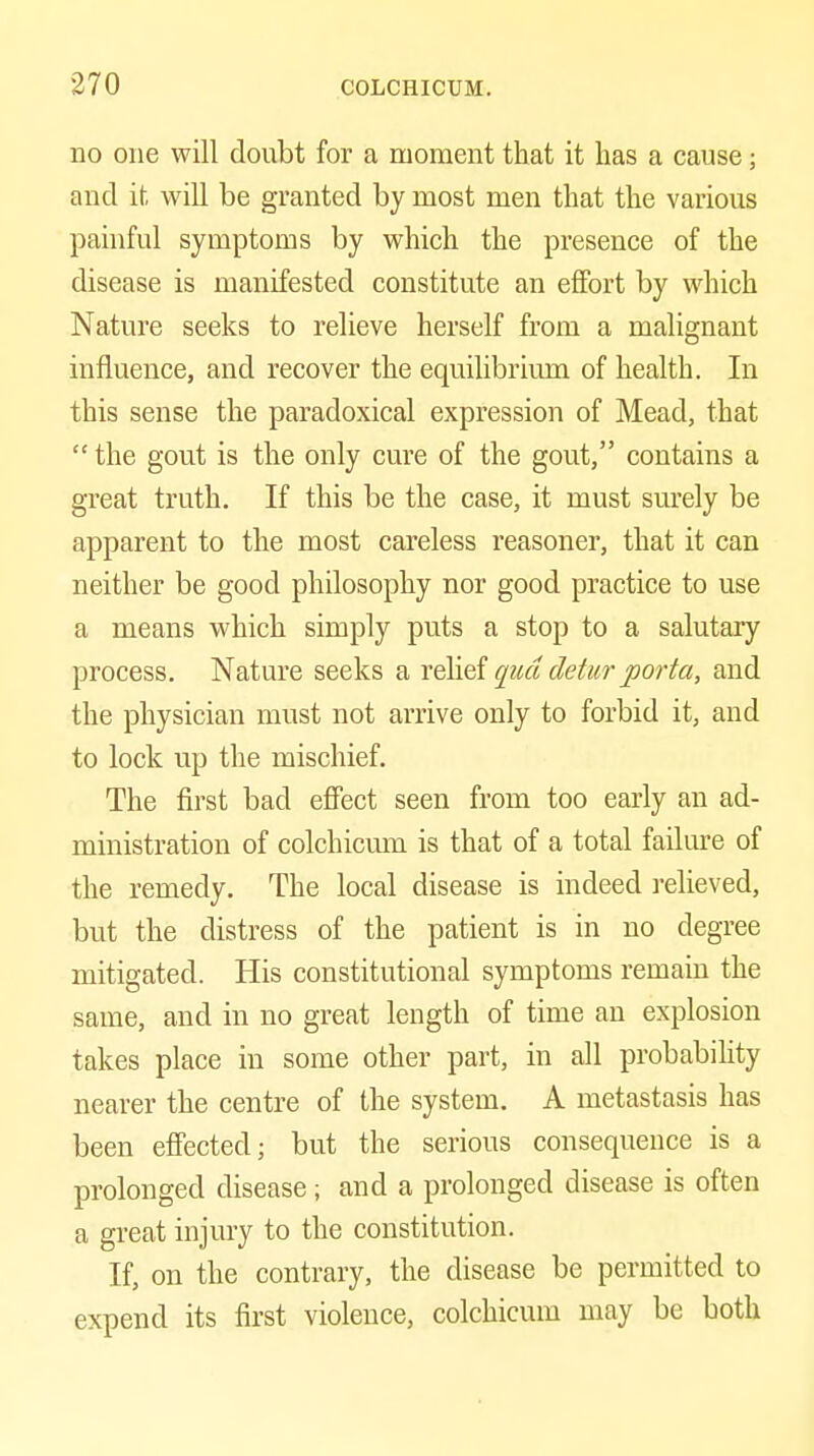 no one will doubt for a moment that it has a cause; and it will be granted by most men that tlie various painful symptoms by which the presence of the disease is manifested constitute an effort by which Nature seeks to relieve herself from a malignant influence, and recover the equilibrium of health. In this sense the paradoxical expression of Mead, that  the gout is the only cure of the gout, contains a great truth. If this be the case, it must surely be apparent to the most careless reasoner, that it can neither be good philosophy nor good practice to use a means which simply puts a stop to a salutary process. Nature seeks a x^vd qua deturporta, and the physician must not arrive only to forbid it, and to lock up the mischief. The first bad effect seen from too early an ad- ministration of colchicmn is that of a total failure of the remedy. The local disease is indeed relieved, but the distress of the patient is in no degree mitigated. His constitutional symptoms remain the same, and in no great length of time an explosion takes place in some other part, in all probabihty nearer the centre of the system. A metastasis has been effected; but the serious consequence is a prolonged disease; and a prolonged disease is often a great injury to the constitution. If, on the contrary, the disease be permitted to expend its first violence, colchicum may be both