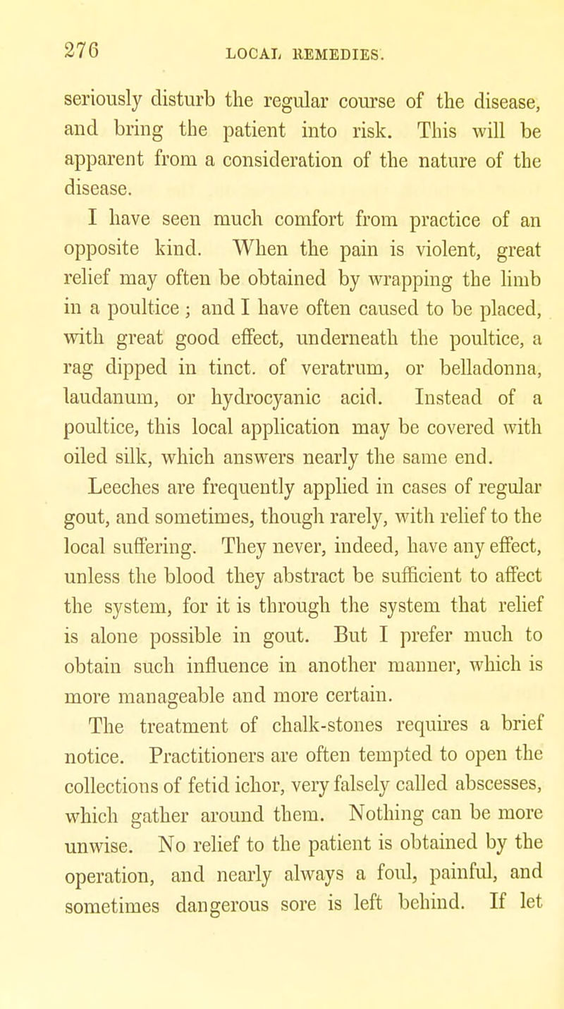 seriously disturb the regular course of the disease, and bring the patient into risk. This will be apparent from a consideration of the nature of the disease. I have seen much comfort from practice of an opposite kind. When the pain is violent, great relief may often be obtained by wrapping the limb in a poultice ; and I have often caused to be placed, with great good effect, underneath the poultice, a rag dipped in tinct. of veratrum, or belladonna, laudanum, or hydrocyanic acid. Instead of a poultice, this local application may be covered with oiled silk, which answers nearly the same end. Leeches are frequently applied in cases of regular gout, and sometimes, though rarely, with relief to the local suffering. They never, indeed, have any effect, unless the blood they abstract be sufficient to affect the system, for it is through the system that relief is alone possible in gout. But I prefer much to obtain such influence in another manner, which is more manageable and more certain. The treatment of chalk-stones requu-es a brief notice. Practitioners are often tempted to open the collections of fetid ichor, very falsely called abscesses, which gather around them. Nothing can be more unwise. No relief to the patient is obtained by the operation, and nearly always a foul, painful, and sometimes dangerous sore is left behind. If let