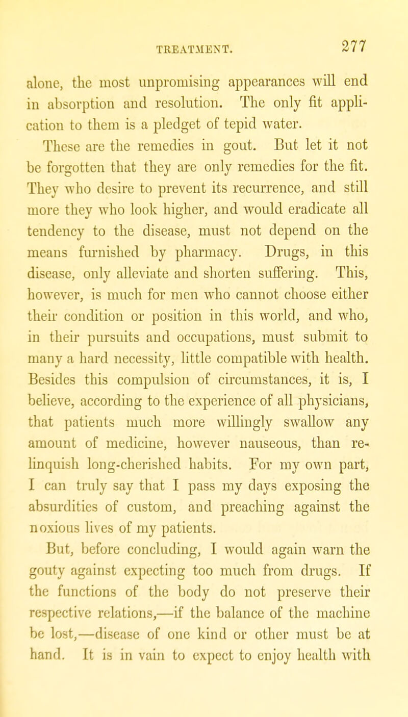 alone, the most unpromising appearances will end in absorption and resolution. The only fit appli- cation to them is a pledget of tepid water. These are the remedies in gout. But let it not be forgotten that they are only remedies for the fit. They who desire to prevent its recurrence, and still more they who look higher, and would eradicate all tendency to the disease, must not depend on the means fm-nished by pharmacy. Drugs, in this disease, only alleviate and shorten suffering. This, however, is much for men who cannot choose either theii' condition or position in this world, and who, in their pursuits and occupations, must submit to many a hard necessity, little compatible with health. Besides this compulsion of circumstances, it is, I believe, according to the experience of all physicians, that patients much more willingly swallow any amount of medicine, however nauseous, than re- linquish long-cherished habits. For my own part, I can truly say that I pass my days exposing the absurdities of custom, and preaching against the noxious lives of my patients. But, before concluding, I would again warn the gouty against expecting too much from drugs. If the functions of the body do not preserve their respective relations,—if the balance of the machine be lost,—disease of one kind or other must be at hand. It is in vain to expect to enjoy health with