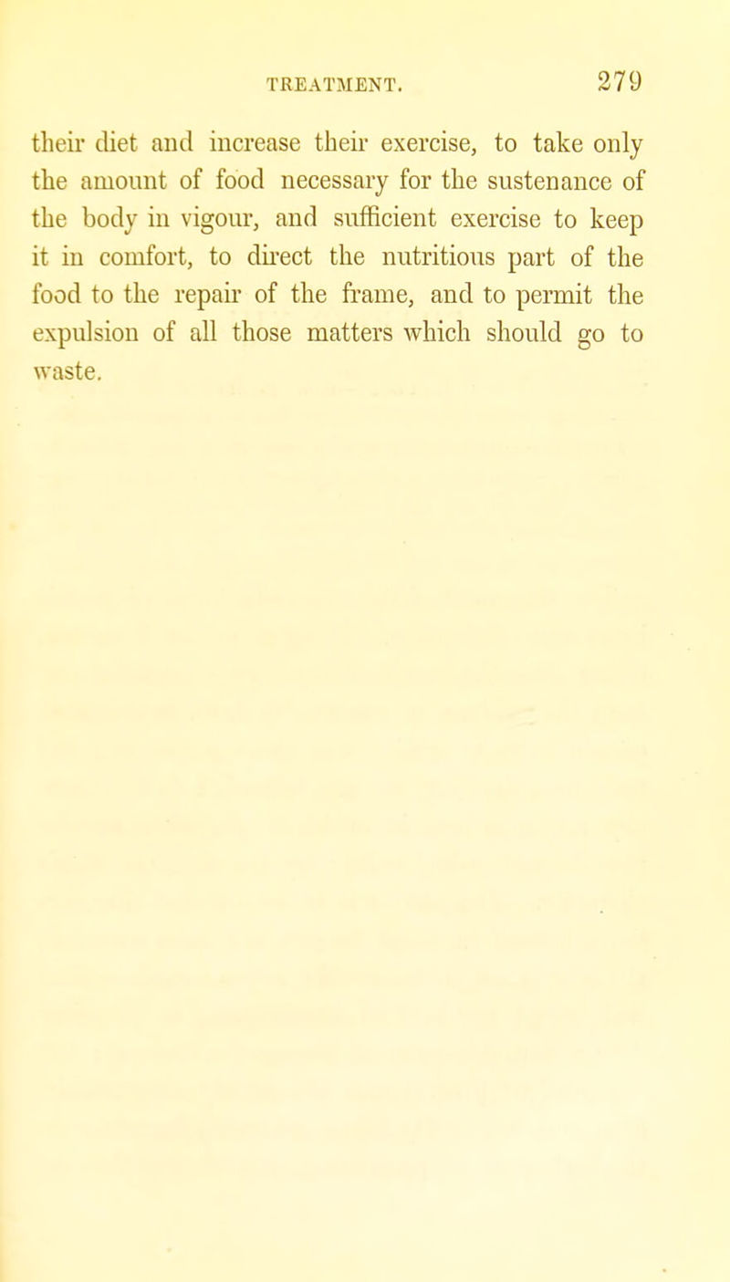 their diet and increase their exercise, to take only the amount of food necessary for the sustenance of the body in vigour, and sufficient exercise to keep it in comfort, to direct the nutritious part of the food to the repau* of the frame, and to permit the expulsion of all those matters which should go to waste.