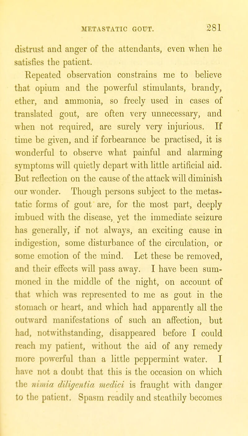 distrust and anger of the attendants, even when he satisfies the patient. Repeated observation constrains me to beheve that opium and the powerful stimulants, brandy, ether, and ammonia, so freely used in cases of translated gout, are often very unnecessary, and when not required, are surely very injurious. If time be given, and if forbearance be practised, it is wonderful to observe what painful and alarming symptoms will quietly depart with little artificial aid. But reflection on the cause of the attack will diminish our wonder. Though persons subject to the metas- tatic forms of gout are, for the most part, deeply imbued with the disease, yet the immediate seizure has generally, if not always, an exciting cause in indigestion, some disturbance of the circulation, or some emotion of the mind. Let these be removed, and their effects will pass away. I have been sum- moned in the middle of the night, on account of that which was represented to me as gout in the stomach or heart, and which had apparently all the outward manifestations of such an affection, but had, notwithstanding, disappeared before I could reach my patient, without the aid of any remedy more powerful than a little peppermint water. I have not a doubt that this is the occasion on which the nimia diligentia medici is fraught with danger to the patient. Spasm readily and steathily becomes
