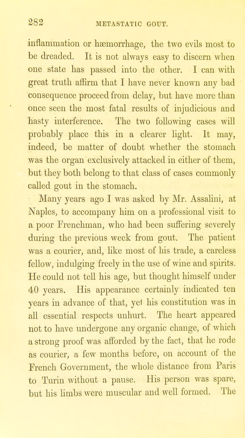 inflammation or hsemorrliage, the two evils most to be dreaded. It is not always easy to discern when one state has passed into the other. I can with great truth affirm that I have never known any bad consequence proceed from delay, but have more than once seen the most fatal results of injudicious and hasty interference. The two following cases will probably place this in a clearer light. It may, indeed, be matter of doubt whether the stomach was the organ exclusively attacked in either of them, but they both belong to that class of cases commonly called gout in the stomach. Many years ago I was asked by Mr. Assalini, at Naples, to accompany him on a professional visit to a poor Frenchman, who had been suffering severely during the previous week from gout. The patient was a courier, and, like most of his trade, a careless fellow, indulging freely in the use of wine and spirits. He could not tell his age, but thought himself under 40 years. His appearance certainly indicated ten years in advance of that, yel his constitution was in all essential respects unhurt. The heart appeared not to have undergone any organic change, of which a strong proof was afforded by the fact, that he rode as courier, a few months before, on account of the French Government, the whole distance from Paris to Turin without a pause. His person was spare, but his limbs were muscular and well formed. The