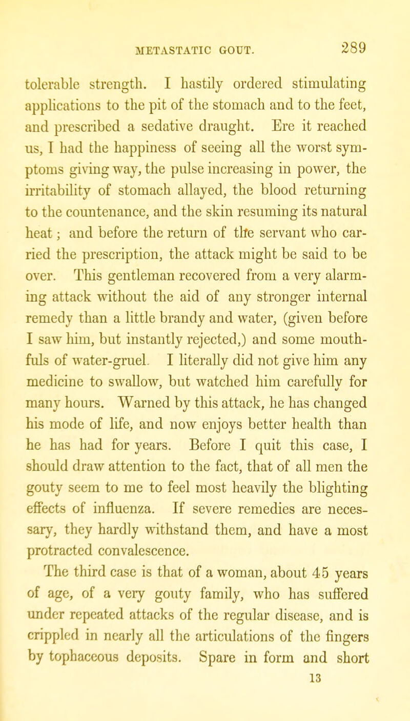 tolerable strength. I hastily ordered stimulating applications to the pit of the stomach and to the feet, and prescribed a sedative draught. Ere it reached us, T had the happiness of seeing all the worst sym- ptoms giving way, the pulse increasing in power, the irritability of stomach allayed, the blood returning to the countenance, and the skin resuming its natural heat; and before the return of tlte servant who car- ried the prescription, the attack might be said to be over. This gentleman recovered from a very alarm- ing attack without the aid of any stronger internal remedy than a little brandy and water, (given before I saw him, but instantly rejected,) and some mouth- fuls of water-gruel. I literally did not give him any medicine to swallow, but watched him carefullv for many hours. Warned by this attack, he has changed his mode of life, and now enjoys better health than he has had for years. Before I quit this case, I should draw attention to the fact, that of all men the gouty seem to me to feel most heavily the blighting effects of influenza. If severe remedies are neces- sary, they hardly withstand them, and have a most protracted convalescence. The third case is that of a woman, about 45 years of age, of a very gouty family, who has sufiered under repeated attacks of the regular disease, and is crippled in nearly all the articulations of the fingers by tophaceous deposits. Spare in form and short 13