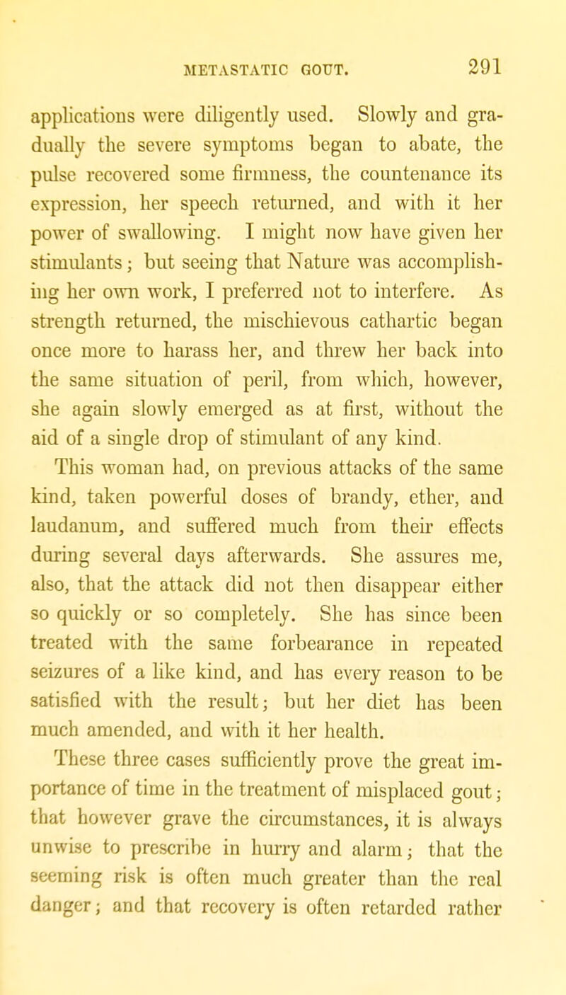 applications were diligently used. Slowly and gra- dually the severe symptoms began to abate, the pulse recovered some firmness, the countenance its expression, her speech returned, and with it her power of swallowing. I might now have given her stimulants; but seeing that Natm'e was accomplish- ing her own work, I preferred not to interfere. As strength returned, the mischievous cathartic began once more to harass her, and threw her back into the same situation of peril, from which, however, she again slowly emerged as at first, without the aid of a single drop of stimulant of any kind. This woman had, on previous attacks of the same kind, taken powerful doses of brandy, ether, and laudanum, and suflFered much from their effects during several days afterwards. She assures me, also, that the attack did not then disappear either so quickly or so completely. She has since been treated mth the same forbearance in repeated seizures of a like kind, and has every reason to be satisfied with the result; but her diet has been much amended, and with it her health. These three cases sufficiently prove the great im- portance of time in the treatment of misplaced gout; that however grave the cucumstances, it is always unwise to prescribe in hurry and alarm; that the seeming risk is often much greater than the real danger; and that recovery is often retarded rather