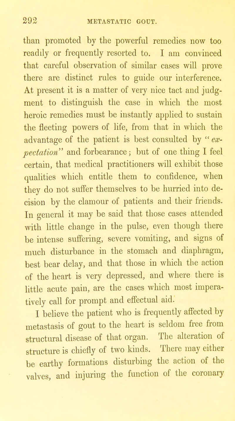than promoted by the powerful remedies now too readily or frequently resorted to. I am convinced that careful observation of similar cases will prove there are distinct rules to guide our interference. At present it is a matter of very nice tact and judg- ment to distinguish the case in which the most heroic remedies must be instantly applied to sustain the fleeting powers of life, from that in which the advantage of the patient is best consulted by  ex- pectation and forbearance; but of one thing I feel certain, that medical practitioners will exhibit those qualities which entitle them to confidence, when they do not suffer themselves to be hurried into de- cision by the clamour of patients and then* friends. In general it may be said that those cases attended with little change in the pulse, even though there be intense suffering, severe vomiting, and signs of much disturbance in the stomach and diaphragm, best bear delay, and that those in which the action of the heart is very depressed, and where there is little acute pain, are the cases which most impera- tively call for prompt and effectual aid. I beheve the patient who is frequently affected by metastasis of gout to the heart is seldom free from structm-al disease of that organ. The alteration of structure is chiefly of two kinds. There may either be earthy formations disturbing the action of the valves, and injuring the function of the coronary