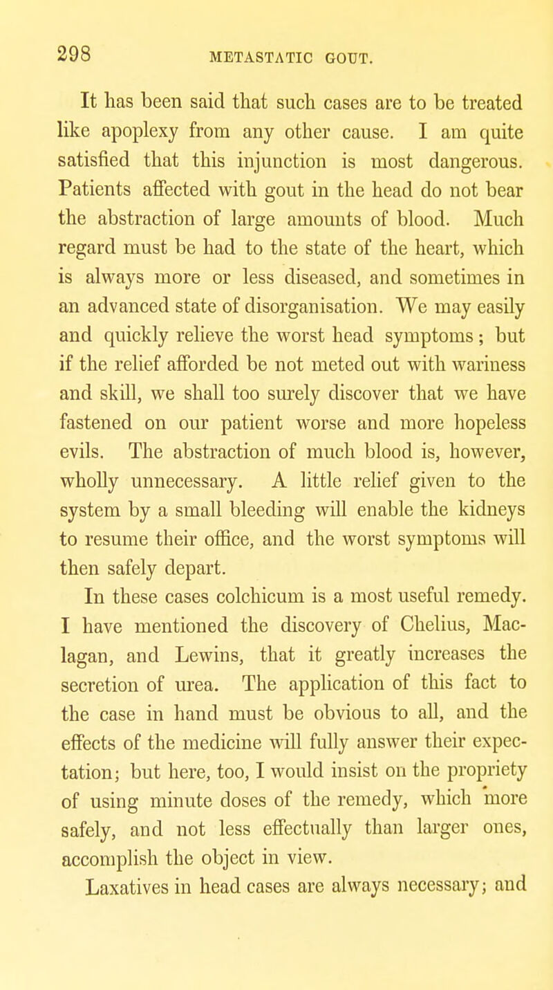 It has been said that such cases are to be treated like apoplexy from any other cause. I am quite satisfied that this injunction is most dangerous. Patients affected with gout in the head do not bear the abstraction of large amounts of blood. Much regard must be had to the state of the heart, which is always more or less diseased, and sometimes in an advanced state of disorganisation. We may easily and quickly relieve the worst head symptoms; but if the relief afforded be not meted out with wariness and skill, we shall too surely discover that we have fastened on our patient worse and more hopeless evils. The abstraction of much blood is, however, wholly unnecessary. A little relief given to the system by a small bleeding will enable the kidneys to resume their office, and the worst symptoms will then safely depart. In these cases colchicum is a most useful remedy. I have mentioned the discovery of Chelius, Mac- lagan, and Lewins, that it greatly increases the secretion of urea. The application of this fact to the case in hand must be obvious to all, and the effects of the medicine will fully answer their expec- tation; but here, too, I would insist on the propriety of using minute doses of the remedy, which more safely, and not less effectually than larger ones, accomplish the object in view. Laxatives in head cases are always necessary; and
