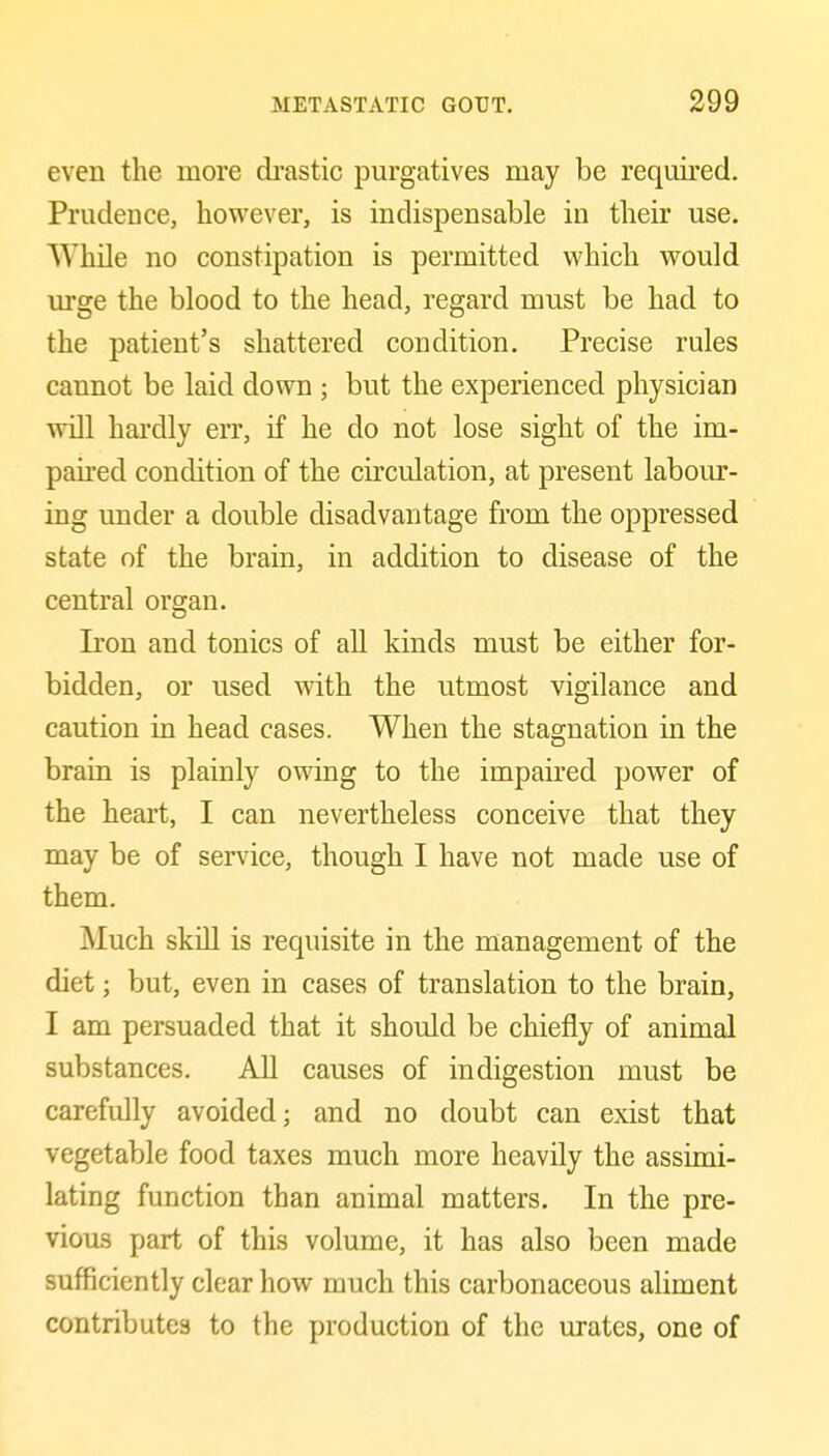 even the more drastic purgatives may be required. Prudence, however, is indispensable in their use. While no constipation is permitted which would urge the blood to the head, regard must be had to the patient's shattered condition. Precise rules cannot be laid down ; but the experienced physician will hai'dly err, if he do not lose sight of the im- paired condition of the circulation, at present labor- ing under a double disadvantage from the oppressed state of the brain, in addition to disease of the central organ. Iron and tonics of all kinds must be either for- bidden, or used with the utmost vigilance and caution in head cases. When the stagnation in the brain is plainly owing to the impaired power of the heart, I can nevertheless conceive that they may be of service, though I have not made use of them. Much skill is requisite in the management of the diet; but, even in cases of translation to the brain, I am persuaded that it should be chiefly of animal substances. All causes of indigestion must be carefully avoided; and no doubt can exist that vegetable food taxes much more heavily the assimi- lating function than animal matters. In the pre- vious part of this volume, it has also been made sufficiently clear how much this carbonaceous aliment contributes to the production of the urates, one of