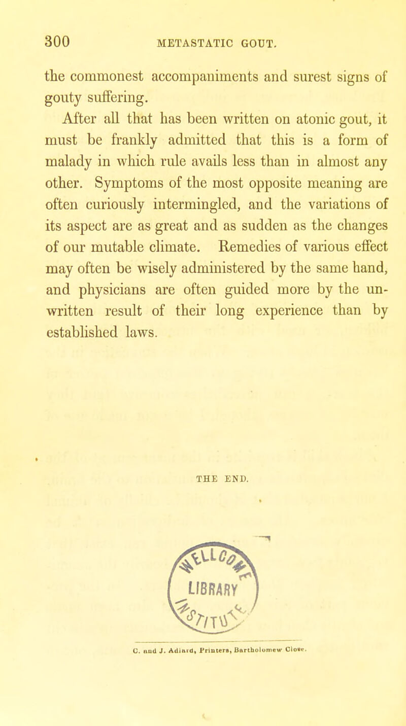 the commonest accompaniments and surest signs of gouty suffering. After all that has been written on atonic gout, it must be frankly admitted that this is a form of malady in which rule avails less than in almost any other. Symptoms of the most opposite meaning are often curiously intermingled, and the variations of its aspect are as great and as sudden as the changes of our mutable climate. Remedies of various effect may often be wisely administered by the same hand, and physicians are often guided more by the un- written result of their long experience than by established laws. THE END. C. uad J. AdUrd, Frlnteri, Bitrtholomew Cloac.