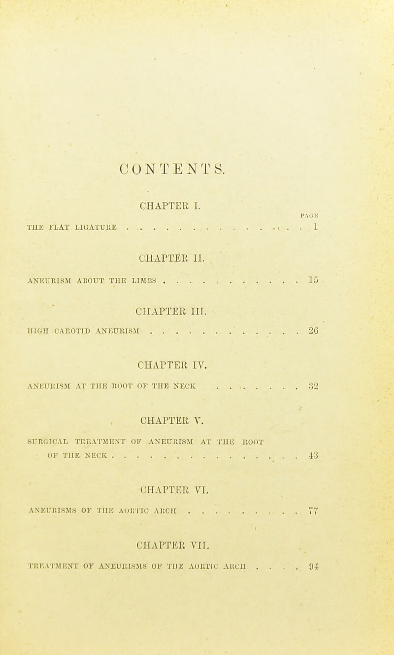 CONTENTS. ClIAPTEU I. PAUL THE FLAT LIGATUllE 1 CHAPTER II. ANEURISM ABOUT THE LIJIBS ]; CHAPTER nr. HIGH CAROTID ANEUKISJI 26 CHAPTER IV. AXEUiaSM AT THE HOOT OF THE NECK . 32 CHAPTER Y. ■SURGICAL TREATMENT 0I<' ANEURISM AT J'UE ROOT OF THE NECK -13 CHAPTER YI. ANEUI'.ISMS OF 'IIIE AOllTIC ARCH 7 CHAPTER VII. TllKAT.MENT OF ANEURI.S.'\IS OF THE AORTIC AllCII . . . . <J