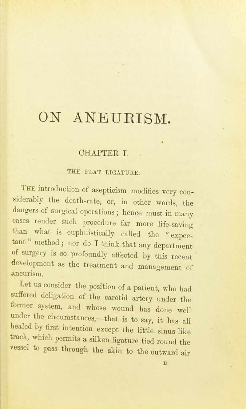 CHAPTER I. THE FLAT LIGATURE. The introduction of asepticism modifies very con- siderably the death-rate, or, in other words, the dangers of surgical operations; hence must in many cases render such procedure far more Hfe-saving than what is euphuistically called the expec- tant  method; nor do I think that any department of surgery is so profoundly affected by this recent development as the treatment and management of aneurism. Let us consider the position of a patient, who had suffered deligation of the carotid artery under the former system, and whose wound has done well under the circumstances,-that is to say, it has all healed by first intention except the little sinus-like track, which permits a silken ligature tied round the vessel to pass through the skin to the outward air