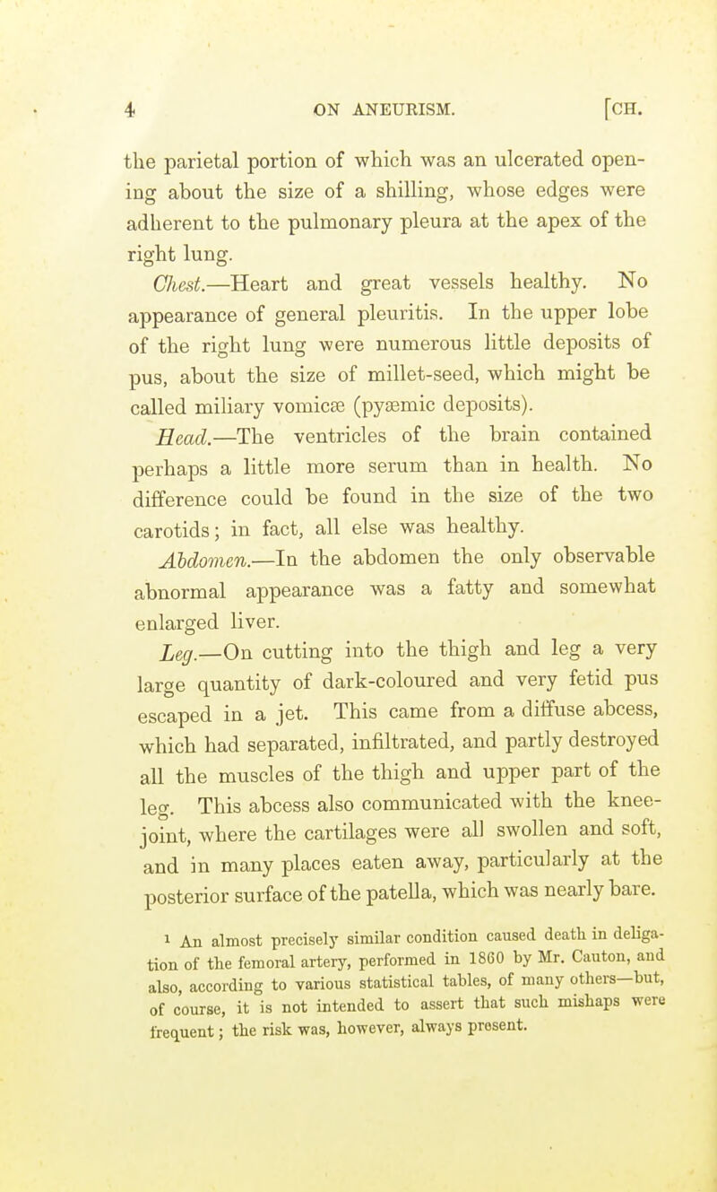the parietal portion of which was an ulcerated open- ing about the size of a shilling, whose edges were adherent to the pulmonary pleura at the apex of the right lung. GJiest.—Heart and great vessels healthy. No appearance of general pleuritis. In the upper lobe of the right lung were numerous little deposits of pus, about the size of millet-seed, which might be called miliary vomicse (pysemic deposits). Head.—The ventricles of the brain contained perhaps a little more serum than in health. No difference could be found in the size of the two carotids; in fact, all else was healthy. Abdomen.—In the abdomen the only observable abnormal appearance was a fatty and somewhat enlarged liver. leg.—On cutting into the thigh and leg a very large quantity of dark-coloured and very fetid pus escaped in a jet. This came from a diffuse abcess, which had separated, infiltrated, and partly destroyed all the muscles of the thigh and upper part of the leg. This abcess also communicated with the knee- joint, where the cartilages were all swollen and soft, and in many places eaten away, particularly at the posterior surface of the patella, which was nearly bare. 1 An almost precisely similar condition caused death in deliga- tion of the femoral artery, performed in 1860 by Mr. Canton, and also, according to various statistical tables, of many others—but, of course, it is not intended to assert that such mishaps were frequent; the risk was, however, always present.